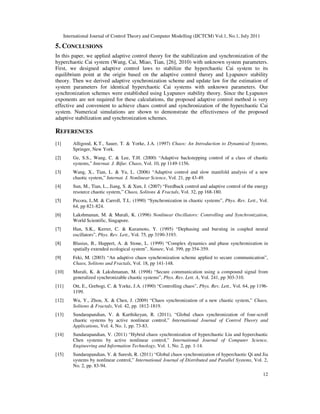 International Journal of Control Theory and Computer Modelling (IJCTCM) Vol.1, No.1, July 2011
12
5. CONCLUSIONS
In this paper, we applied adaptive control theory for the stabilization and synchronization of the
hyperchaotic Cai system (Wang, Cai, Miao, Tian, [26], 2010) with unknown system parameters.
First, we designed adaptive control laws to stabilize the hyperchaotic Cai system to its
equilibrium point at the origin based on the adaptive control theory and Lyapunov stability
theory. Then we derived adaptive synchronization scheme and update law for the estimation of
system parameters for identical hyperchaotic Cai systems with unknown parameters. Our
synchronization schemes were established using Lyapunov stability theory. Since the Lyapunov
exponents are not required for these calculations, the proposed adaptive control method is very
effective and convenient to achieve chaos control and synchronization of the hyperchaotic Cai
system. Numerical simulations are shown to demonstrate the effectiveness of the proposed
adaptive stabilization and synchronization schemes.
REFERENCES
[1] Alligood, K.T., Sauer, T. & Yorke, J.A. (1997) Chaos: An Introduction to Dynamical Systems,
Springer, New York.
[2] Ge, S.S., Wang, C. & Lee, T.H. (2000) “Adaptive backstepping control of a class of chaotic
systems,” Internat. J. Bifur. Chaos, Vol. 10, pp 1149-1156.
[3] Wang, X., Tian, L. & Yu, L. (2006) “Adaptive control and slow manifold analysis of a new
chaotic system,” Internat. J. Nonlinear Science, Vol. 21, pp 43-49.
[4] Sun, M., Tian, L., Jiang, S. & Xun, J. (2007) “Feedback control and adaptive control of the energy
resource chaotic system,” Chaos, Solitons & Fractals, Vol. 32, pp 168-180.
[5] Pecora, L.M. & Carroll, T.L. (1990) “Synchronization in chaotic systems”, Phys. Rev. Lett., Vol.
64, pp 821-824.
[6] Lakshmanan, M. & Murali, K. (1996) Nonlinear Oscillators: Controlling and Synchronization,
World Scientific, Singapore.
[7] Han, S.K., Kerrer, C. & Kuramoto, Y. (1995) “Dephasing and bursting in coupled neural
oscillators”, Phys. Rev. Lett., Vol. 75, pp 3190-3193.
[8] Blasius, B., Huppert, A. & Stone, L. (1999) “Complex dynamics and phase synchronization in
spatially extended ecological system”, Nature, Vol. 399, pp 354-359.
[9] Feki, M. (2003) “An adaptive chaos synchronization scheme applied to secure communication”,
Chaos, Solitons and Fractals, Vol. 18, pp 141-148.
[10] Murali, K. & Lakshmanan, M. (1998) “Secure communication using a compound signal from
generalized synchronizable chaotic systems”, Phys. Rev. Lett. A, Vol. 241, pp 303-310.
[11] Ott, E., Grebogi, C. & Yorke, J.A. (1990) “Controlling chaos”, Phys. Rev. Lett., Vol. 64, pp 1196-
1199.
[12] Wu, Y., Zhou, X. & Chen, J. (2009) “Chaos synchronization of a new chaotic system,” Chaos,
Solitons & Fractals, Vol. 42, pp. 1812-1819.
[13] Sundarapandian, V. & Karthikeyan, R. (2011), “Global chaos synchronization of four-scroll
chaotic systems by active nonlinear control,” International Journal of Control Theory and
Applications, Vol. 4, No. 1, pp. 73-83.
[14] Sundarapandian, V. (2011) “Hybrid chaos synchronization of hyperchaotic Liu and hyperchaotic
Chen systems by active nonlinear control,” International Journal of Computer Science,
Engineering and Information Technology, Vol. 1, No. 2, pp. 1-14.
[15] Sundarapandian, V. & Suresh, R. (2011) “Global chaos synchronization of hyperchaotic Qi and Jia
systems by nonlinear control,” International Journal of Distributed and Parallel Systems, Vol. 2,
No. 2, pp. 83-94.
 