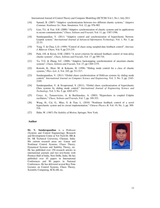 International Journal of Control Theory and Computer Modelling (IJCTCM) Vol.1, No.1, July 2011
13
[16] Samuel, B. (2007) “Adaptive synchronization between two different chaotic systems,” Adaptive
Commun. Nonlinear Sci. Num. Simulation, Vol. 12, pp. 976-985.
[17] Liao, T.L. & Tsai. S.H. (2000) “Adaptive synchronization of chaotic systems and its applications
to secure communications,” Chaos, Solitons and Fractals, Vol. 11, pp. 1387-1396.
[18] Sundarapandian, V. (2011) “Adaptive control and synchronization of hyperchaotic Newton-
Leipnik system,” International Journal of Advanced Information Technology, Vol. 1, No. 3, pp.
22-33.
[19] Yang, T. & Chua, L.O. (1999) “Control of chaos using sampled-data feedback control”, Internat.
J. Bifurcat. Chaos, Vol. 9, pp 215-219.
[20] Park, J.H. & Kwon, O.M. (2003) “A novel criterion for delayed feedback control of time-delay
chaotic systems”, Chaos, Solitons and Fractals, Vol. 17, pp 709-716.
[21] Yu, Y.G. & Zhang, S.C. (2006) “Adaptive backstepping synchronization of uncertain chaotic
systems”, Chaos, Solitons and Fractals, Vol. 27, pp 1369-1375.
[22] Konishi, K., Hirai, M. & Kokame, H. (1998) “Sliding mode control for a class of chaotic
systems,” Phys. Lett. A, Vol. 245, pp. 511-517.
[23] Sundarapandian, V. (2011) “Global chaos synchronization of Pehlivan systems by sliding mode
control,” International Journal on Computer Science and Engineering, Vol. 3, No. 5, pp. 2163-
2169.
[24] Sundarapandian, V. & Sivaperumal, S. (2011), “Global chaos synchronization of hyperchaotic
Chen systems by sliding mode control,” International Journal of Engineering Science and
Technology, Vol. 3, No. 5, pp. 4265-4271.
[25] Cenys, A., Tamasevicius, A. & Baziliauskas, A. (2003) “Hyperchaos in coupled Colpitts
oscillators,” Chaos, Solitons and Fractals, Vol. 7, pp. 349-353.
[26] Wang, H., Cai, G., Miao, S. & Tian, L. (2010) “Nonlinear feedback control of a novel
hyperchaotic system and its circuit implementation,” Chinese Physics B, Vol. 19, No. 3, pp. 509-
516.
[27] Hahn, W. (1967) The Stability of Motion, Springer, New York.
Author
Dr. V. Sundarapandian is a Professor
(Systems and Control Engineering), Research
and Development Centre at Vel Tech Dr. RR &
Dr. SR Technical University, Chennai, India.
His current research areas are: Linear and
Nonlinear Control Systems, Chaos Theory,
Dynamical Systems and Stability Theory, etc.
He has published over 150 research articles in
international journals and two text-books with
Prentice-Hall of India, New Delhi, India. He has
published over 45 papers in International
Conferences and 90 papers in National
Conferences. He has delivered several Key Note
Lectures on Control Systems, Chaos Theory,
Scientific Computing, SCILAB, etc.
 