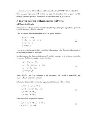 International Journal of Control Theory and Computer Modelling (IJCTCM) Vol.1, No.1, July 2011
4
Since 1 2,λ λ are eigenvalues with positive real part, it is immediate from Lyapunov stability
theory [27] that the system (1) is unstable at the equilibrium point 0 (0,0,0,0).E =
3. ADAPTIVE CONTROL OF HYPERCHAOTIC CAI SYSTEM
3.1 Theoretical Results
In this section, we design adaptive control law for globally stabilizing the hyperchaotic system (1)
when the parameter values are unknown.
Thus, we consider the controlled hyperchaotic Cai system as follows.
1 2 1 1
2 1 2 1 3 4 2
2
3 2 3 3
4 1 4
( )x a x x u
x bx cx x x x u
x x rx u
x sx u
= − +
= + − + +
= − +
= − +
&
&
&
&
(5)
where 1 2 3, ,u u u and 4u are feedback controllers to be designed using the states and estimates of
the unknown parameters of the system.
In order to ensure that the controlled system (5) globally converges to the origin asymptotically,
we consider the following adaptive control functions
1 2 1 1 1
2 1 2 1 3 4 2 2
2
3 2 3 3 3
4 1 4 4
ˆ( )
ˆ ˆ
ˆ
ˆ
u a x x k x
u bx cx x x x k x
u x rx k x
u sx k x
= − − −
= − − + − −
= − + −
= − −
(6)
where ˆˆ ˆ ˆ, , ,a b c r and ˆs are estimates of the parameters , , ,a b c r and ,s respectively, and
,( 1,2,3,4)ik i = are positive constants.
Substituting the control law (6) into the hyperchaotic Cai dynamics (5), we obtain
1 2 1 1 1
2 1 2 2 2
3 3 3 3
4 1 4 4
ˆ( ) ( )
ˆ ˆ( ) ( )
ˆ( )
ˆ( )
x a a x x k x
x b b x c c x k x
x r r x k x
x s s x k x
= − − −
= − + − −
= − − −
= − − −
&
&
&
&
(7)
Let us now define the parameter errors as
ˆˆ ˆ, ,
ˆ ˆ,
a b c
r s
e a a e b b e c c
e r r e s s
= − = − = −
= − = −
(8)
 