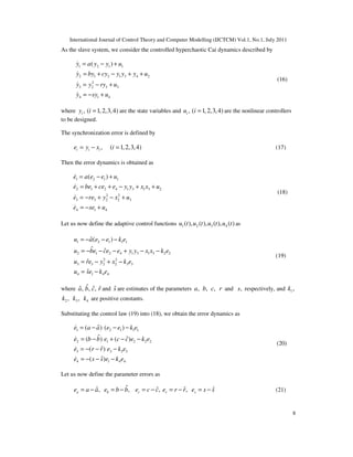 International Journal of Control Theory and Computer Modelling (IJCTCM) Vol.1, No.1, July 2011
8
As the slave system, we consider the controlled hyperchaotic Cai dynamics described by
1 2 1 1
2 1 2 1 3 4 2
2
3 2 3 3
4 1 4
( )y a y y u
y by cy y y y u
y y ry u
y sy u
= − +
= + − + +
= − +
= − +
&
&
&
&
(16)
where , ( 1,2,3,4)iy i = are the state variables and , ( 1,2,3,4)iu i = are the nonlinear controllers
to be designed.
The synchronization error is defined by
, ( 1,2,3,4)i i ie y x i= − = (17)
Then the error dynamics is obtained as
1 2 1 1
2 1 2 4 1 3 1 3 2
2 2
3 3 2 2 3
4 1 4
( )e a e e u
e be ce e y y x x u
e re y x u
e se u
= − +
= + + − + +
= − + − +
= − +
&
&
&
&
(18)
Let us now define the adaptive control functions 1 2 3 4( ), ( ), ( ), ( )u t u t u t u t as
1 2 1 1 1
2 1 2 4 1 3 1 3 2 2
2 2
3 3 2 2 3 3
4 1 4 4
ˆ( )
ˆ ˆ
ˆ
ˆ
u a e e k e
u be ce e y y x x k e
u re y x k e
u se k e
= − − −
= − − − + − −
= − + −
= −
(19)
where ˆ,a ˆ,b ˆ,c ˆr and ˆs are estimates of the parameters ,a ,b ,c r and ,s respectively, and 1,k
2 ,k 3,k 4k are positive constants.
Substituting the control law (19) into (18), we obtain the error dynamics as
1 2 1 1 1
2 1 2 2 2
3 3 3 3
4 1 4 4
ˆ( ) ( )
ˆ ˆ( ) ( )
ˆ( )
ˆ( )
e a a e e k e
e b b e c c e k e
e r r e k e
e s s e k e
= − − −
= − + − −
= − − −
= − − −
&
&
&
&
(20)
Let us now define the parameter errors as
ˆˆ ˆ ˆ ˆ, , , ,a b c r se a a e b b e c c e r r e s s= − = − = − = − = − (21)
 