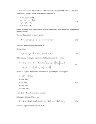 International Journal of Control Theory and Computer Modelling (IJCTCM) Vol.1, No.1, July 2011
9
Substituting (21) into (20), the error dynamics simplifies to
1 2 1 1 1
2 1 2 2 2
3 3 3 3
4 1 4 4
( )a
b c
r
s
e e e e k e
e e e e e k e
e e e k e
e e e k e
= − −
= + −
= − −
= − −
&
&
&
&
(22)
For the derivation of the update law for adjusting the estimates of the parameters, the Lyapunov
approach is used.
Consider the quadratic Lyapunov function
( )2 2 2 2 2 2 2 2 2
1 2 3 4
1
2
a b c r sV e e e e e e e e e= + + + + + + + + (23)
which is a positive definite function on 9
.R
Note also that
ˆˆ ˆ ˆ ˆ, , , ,a b c r se a e b e c e r e s= − = − = − = − = −
&& & & && & & & & (24)
Differentiating V along the trajectories of (22) and using (24), we obtain
2 2 2 2
1 1 2 2 3 3 4 4 1 2 1 1 2
2 2
2 3 1 4
ˆˆ( )
ˆ ˆ ˆ
a b
c r s
V k e k e k e k e e e e e a e e e b
e e c e e r e e e s
  = − − − − + − − + −    
     + − + − − + − −     
&&&
& & &
(25)
In view of Eq. (25), the estimated parameters are updated by the following law:
1 2 1 5
1 2 6
2
2 7
2
3 8
1 4 9
ˆ ( )
ˆ
ˆ
ˆ
ˆ
a
b
c
r
s
a e e e k e
b e e k e
c e k e
r e k e
s e e k e
= − +
= +
= +
= − +
= − +
&
&
&
&
&
(26)
where ,( 5, ,9)ik i = K are positive constants.
Substituting (24) into (23), we get
2 2 2 2 2 2 2 2 2
1 1 2 2 3 3 4 4 5 6 7 8 9 ,a b c r sV k e k e k e k e k e k e k e k e k e= − − − − − − − − −& (27)
which is a negative definite function on 9
.R
 