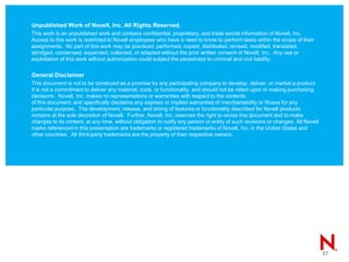 Unpublished Work of Novell, Inc. All Rights Reserved.
This work is an unpublished work and contains confidential, proprietary, and trade secret information of Novell, Inc.
Access to this work is restricted to Novell employees who have a need to know to perform tasks within the scope of their
assignments. No part of this work may be practiced, performed, copied, distributed, revised, modified, translated,
abridged, condensed, expanded, collected, or adapted without the prior written consent of Novell, Inc. Any use or
exploitation of this work without authorization could subject the perpetrator to criminal and civil liability.
General Disclaimer
This document is not to be construed as a promise by any participating company to develop, deliver, or market a product.
It is not a commitment to deliver any material, code, or functionality, and should not be relied upon in making purchasing
decisions. Novell, Inc. makes no representations or warranties with respect to the contents
of this document, and specifically disclaims any express or implied warranties of merchantability or fitness for any
particular purpose. The development, release, and timing of features or functionality described for Novell products
remains at the sole discretion of Novell. Further, Novell, Inc. reserves the right to revise this document and to make
changes to its content, at any time, without obligation to notify any person or entity of such revisions or changes. All Novell
marks referenced in this presentation are trademarks or registered trademarks of Novell, Inc. in the United States and
other countries. All third-party trademarks are the property of their respective owners.
37
 