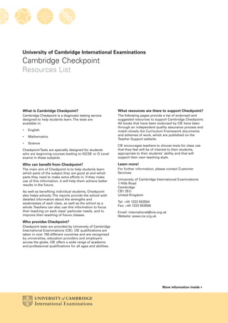 University of Cambridge International Examinations
Cambridge Checkpoint
Resources List
What is Cambridge Checkpoint?
Cambridge Checkpoint is a diagnostic testing service
designed to help students learn.The tests are
available in:
• English
• Mathematics
• Science
CheckpointTests are specially designed for students
who are beginning courses leading to IGCSE or O Level
exams in these subjects.
Who can benefit from Checkpoint?
The main aim of Checkpoint is to help students learn
which parts of the subject they are good at and which
parts they need to make extra efforts in. If they make
use of this information, it will help them achieve better
results in the future.
As well as benefiting individual students, Checkpoint
also helps schools.The reports provide the school with
detailed information about the strengths and
weaknesses of each class, as well as the school as a
whole.Teachers can also use this information to focus
their teaching on each class' particular needs, and to
improve their teaching of future classes.
Who provides Checkpoint?
Checkpoint tests are provided by University of Cambridge
International Examinations (CIE). CIE qualifications are
taken in over 150 different countries and are recognised
by universities, education providers and employers
across the globe. CIE offers a wide range of academic
and professional qualifications for all ages and abilities.
What resources are there to support Checkpoint?
The following pages provide a list of endorsed and
suggested resources to support Cambridge Checkpoint.
All books that have been endorsed by CIE have been
through an independent quality assurance process and
match closely the Curriculum Framework documents
and schemes of work, which are published on the
Teacher Support website.
CIE encourages teachers to choose texts for class use
that they feel will be of interest to their students,
appropriate to their students’ ability and that will
support their own teaching style.
Learn more!
For further information, please contact Customer
Services:
University of Cambridge International Examinations
1 Hills Road
Cambridge
CB1 2EU
United Kingdom
Tel: +44 1223 553554
Fax: +44 1223 553558
Email: international@cie.org.uk
Website: www.cie.org.uk
More information inside
 