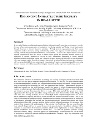 International Journal of Network Security & Its Applications (IJNSA), Vol.3, No.6, November 2011
DOI : 10.5121/ijnsa.2011.3604 59
ENHANCING INFRASTRUCTURE SECURITY
IN REAL ESTATE
KYLE DEES, M.S.1
AND SYED (SHAWON) RAHMAN, PH.D.2
1
Information Assurance and Security, Capella University, Minneapolis, MN, USA
Dees.Kyle@gmail.com
2
Assistant Professor, University of Hawaii-Hilo, HI, USA and
Adjunct Faculty, Capella University, Minneapolis, MN, USA
SRahman@Hawaii.edu
ABSTRACT
As a result of the increased dependency on obtaining information and connecting each computer together
for ease of access/communication, organizations risk being attacked and losing private information
through breaches or insecure business activities. To help protect organizations and their assets,
companies need to develop a strong understanding of the risks imposed on their company and the
security solutions designed to prevent/minimize vulnerabilities. To reduce the impact threats have on a
network, organizations need to: design a defense layer system that provides multiple instances of
protection to prevent unauthorized access to core information, implement a strong network
hardware/intrusion prevention system, and create all-inclusive network/security policies that detail user
rules and company rights. In order to enhance the overall security of a basic infrastructure, this paper
will provide a detailed look into gathering the organizational requirements, designing and implementing
a secure physical network layout, and selecting the standards needed to prevent unauthorized access.
KEYWORDS
Infrastructure Security, Real Estate, Network Design, Network Security, Unauthorized Access
1. INTRODUCTION
The continuous advances in information technology and security techniques provide individuals with
more ways to access private networks and personal information. To this day, it is quite common to hear
on the news about hackers breaking into companies/websites and stealing information. In fact, two of the
most recognized hacking groups active today are Anonymous and Lulzsec. Anonymous is a group of
hacktivists from all over the world that gain unauthorized access to websites/companies and advocate
protests, in order to promote the freedom of information and the freedom of speech. In other words, they
are trying to promote democracy, in their own way. The main goal of this group is to punish
organizations for the way they act and for hiding information from the rest of the world. Along these
same lines, Lulz Security (Lulzsec) attacked several high profile companies/organizations and leaked
private information, exposing the need to secure networks and maintain safe user accounts. Due to real
estate organizations becoming increasingly dependent on information technology systems to manage all
of the property information for rent/sale, the list of clients and their personal information, and online
solutions that will provide customers with the ability to obtain information/manage their accounts; there
needs to be a company-wide understanding of the potential risks/legal issues that can occur from the
basic network design and how to secure the network to prevent attacks. In addition, solutions will be
identified in each section of the network structure, which can be implemented to protect information,
prevent unauthorized access and reduce common risks. No one can guarantee complete security
protection; however, taking a proactive approach in implementing a secure infrastructure, can be useful
in preventing or minimizing internal and external attacks within a network. After this solution has been
 
