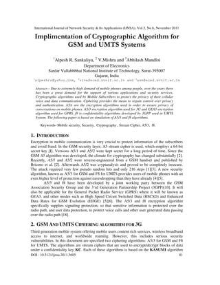 International Journal of Network Security & Its Applications (IJNSA), Vol.3, No.6, November 2011
DOI : 10.5121/ijnsa.2011.3605 81
Implimentation of Cryptographic Algorithm for
GSM and UMTS Systems
1
Alpesh R. Sankaliya, 2
V.Mishra and 3
Abhilash Mandloi
Department of Electronics
Sardar Vallabhbhai National Institute of Technology, Surat-395007
Gujarat, India
1
alpeshrs@yahoo.com, 2
vive@eced.svnit.ac.in and 3
asm@eced.svnit.ac.in
Abstract— Due to extremely high demand of mobile phones among people, over the years there
has been a great demand for the support of various applications and security services.
Cryptographic algorithms used by Mobile Subscribers to protect the privacy of their cellular
voice and data communication. Ciphering provides the mean to regain control over privacy
and authentication. A5/x are the encryption algorithms used in order to ensure privacy of
conversations on mobile phones. A5/3 encryption algorithm used for 3G and GEA3 encryption
algorithm used for GPRS. f8 is confidentiality algorithms developed by 3GPP used in UMTS
System. The following paper is based on simulation of A5/3 and f8 algorithms.
Keywords- Mobile security, Security, Cryptography , Stream Cipher, A5/3, f8.
1. INTRODUCTION
Encryption in mobile communication is very crucial to protect information of the subscribers
and avoid fraud. In the GSM security layer, A5 stream cipher is used, which employs a 64-bit
secret key [I]. Versions A5/1 and A5/2 were kept secret for a long period of time. Since the
GSM A5 algorithm was developed, the climate for cryptography has changed substantially [2].
Recently, A5/1 and A5/2 were reverse-engineered from a GSM handset and published by
Briceno et al. [2]. Afterwards A5/2 was cryptanalysis and proved to be completely insecure.
The attack required very few pseudo random hits and only 216 steps [1][3]. A new security
algorithm, known as A5/3 for GSM and F8 for UMTS provides users of mobile phones with an
even higher level of protection against eavesdropping than they have already [4][5].
A5/3 and f8 have been developed by a joint working party between the GSM
Association Security Group and the 3‘rd Generation Partnership Project (3GPP)[10]. It will
also be applicable for the General Packet Radio Service (GPRS) where it will be known as
GEA3, and other modes such as High Speed Circuit Switched Data (HSCSD) and Enhanced
Data Rates for GSM Evolution (EDGE) [5][6]. The A5/3 and f8 encryption algorithm
specifically supplies signaling protection, so that sensitive information is protected over the
radio path, and user data protection, to protect voice calls and other user generated data passing
over the radio path [18].
2. GSM AND UMTS CIPHERING ALGORITHM FOR 3G
Third generation mobile system offering mobile users content rich services, wireless broadband
access to internet, and worldwide roaming. However, this includes serious security
vulnerabilities. In this document are specified two ciphering algorithms: A5/3 for GSM and F8
for UMTS. The algorithms are stream ciphers that are used to encrypt/decrypt blocks of data
under a confidentiality key KC. Each of these algorithms is based on the KASUMI algorithm
 