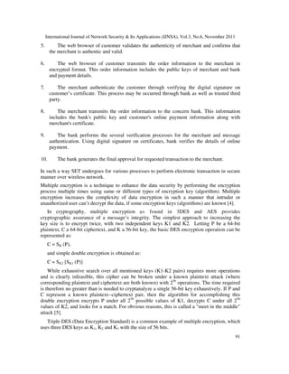 International Journal of Network Security & Its Applications (IJNSA), Vol.3, No.6, November 2011
91
5. The web browser of customer validates the authenticity of merchant and confirms that
the merchant is authentic and valid.
6. The web browser of customer transmits the order information to the merchant in
encrypted format. This order information includes the public keys of merchant and bank
and payment details.
7. The merchant authenticate the customer through verifying the digital signature on
customer’s certificate. This process may be occurred through bank as well as trusted third
party.
8. The merchant transmits the order information to the concern bank. This information
includes the bank's public key and customer's online payment information along with
merchant's certificate.
9. The bank performs the several verification processes for the merchant and message
authentication. Using digital signature on certificates, bank verifies the details of online
payment.
10. The bank generates the final approval for requested transaction to the merchant.
In such a way SET undergoes for various processes to perform electronic transaction in secure
manner over wireless network.
Multiple encryption is a technique to enhance the data security by performing the encryption
process multiple times using same or different types of encryption key (algorithm). Multiple
encryption increases the complexity of data encryption in such a manner that intruder or
unauthorized user can’t decrypt the data, if some encryption keys (algorithms) are known [4].
In cryptography, multiple encryption as found in 3DES and AES provides
cryptographic assurance of a message’s integrity. The simplest approach to increasing the
key size is to encrypt twice, with two independent keys K1 and K2. Letting P be a 64-bit
plaintext, C a 64-bit ciphertext, and K a 56-bit key, the basic DES encryption operation can be
represented as:
C = SK (P),
and simple double encryption is obtained as:
C = SK2 [SK1 (P)]
While exhaustive search over all mentioned keys (K1-K2 pairs) requires more operations
and is clearly infeasible, this cipher can be broken under a known plaintext attack (where
corresponding plaintext and ciphertext are both known) with 256
operations. The time required
is therefore no greater than is needed to cryptanalyze a single 56-bit key exhaustively. If P and
C represent a known plaintext--ciphertext pair, then the algorithm for accomplishing this
double encryption encrypts P under all 256
possible values of K1, decrypts C under all 256
values of K2, and looks for a match. For obvious reasons, this is called a "meet in the middle"
attack [5].
Triple DES (Data Encryption Standard) is a common example of multiple encryption, which
uses three DES keys as K1, K2 and K3 with the size of 56 bits.
 
