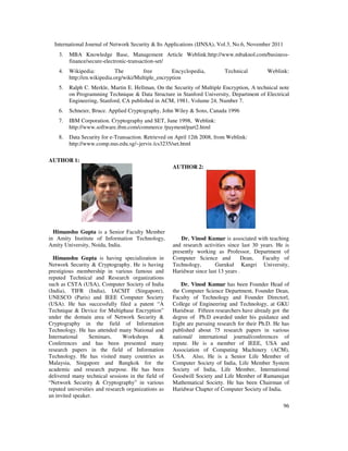 International Journal of Network Security & Its Applications (IJNSA), Vol.3, No.6, November 2011
96
3. MBA Knowledge Base, Management Article Weblink:http://www.mbaknol.com/business-
finance/secure-electronic-transaction-set/
4. Wikipedia: The free Encyclopedia, Technical Weblink:
http://en.wikipedia.org/wiki/Multiple_encryption
5. Ralph C. Merkle, Martin E. Hellman, On the Security of Multiple Encryption, A technical note
on Programming Technique & Data Structure in Stanford University, Department of Electrical
Engineering, Stanford, CA published in ACM, 1981, Volume 24, Number 7.
6. Schneier, Bruce. Applied Cryptography, John Wiley & Sons, Canada 1996
7. IBM Corporation. Cryptography and SET, June 1998, Weblink:
http://www.software.ibm.com/commerce /payment/part2.html
8. Data Security for e-Transaction. Retrieved on April 12th 2008, from Weblink:
http://www.comp.nus.edu.sg/~jervis /cs3235/set.html
AUTHOR 1:
Himanshu Gupta is a Senior Faculty Member
in Amity Institute of Information Technology,
Amity University, Noida, India.
Himanshu Gupta is having specialization in
Network Security & Cryptography. He is having
prestigious membership in various famous and
reputed Technical and Research organizations
such as CSTA (USA), Computer Society of India
(India), TIFR (India), IACSIT (Singapore),
UNESCO (Paris) and IEEE Computer Society
(USA). He has successfully filed a patent “A
Technique & Device for Multiphase Encryption”
under the domain area of Network Security &
Cryptography in the field of Information
Technology. He has attended many National and
International Seminars, Workshops &
Conferences and has been presented many
research papers in the field of Information
Technology. He has visited many countries as
Malaysia, Singapore and Bangkok for the
academic and research purpose. He has been
delivered many technical sessions in the field of
“Network Security & Cryptography” in various
reputed universities and research organizations as
an invited speaker.
AUTHOR 2:
Dr. Vinod Kumar is associated with teaching
and research activities since last 30 years. He is
presently working as Professor, Department of
Computer Science and Dean, Faculty of
Technology, Gurukul Kangri University,
Haridwar since last 13 years .
Dr. Vinod Kumar has been Founder Head of
the Computer Science Department, Founder Dean,
Faculty of Technology and Founder Directorl,
College of Engineering and Technology, at GKU
Haridwar. Fifteen researchers have already got the
degree of Ph.D awarded under his guidance and
Eight are pursuing research for their Ph.D. He has
published about 75 research papers in various
national/ international journal/conferences of
repute. He is a member of IEEE, USA and
Association of Computing Machinery (ACM),
USA. Also, He is a Senior Life Member of
Computer Society of India, Life Member System
Society of India, Life Member, International
Goodwill Society and Life Member of Ramanujan
Mathematical Society. He has been Chairman of
Haridwar Chapter of Computer Society of India.
 