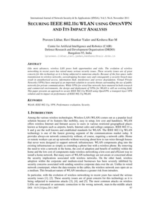 International Journal of Network Security & Its Applications (IJNSA), Vol.3, No.6, November 2011
DOI : 10.5121/ijnsa.2011.3607 97
SECURING IEEE 802.11G WLAN USING OPENVPN
AND ITS IMPACT ANALYSIS
Praveen Likhar, Ravi Shankar Yadav and Keshava Rao M
Centre for Artificial Intelligence and Robotics (CAIR)
Defence Research and Development Organisation (DRDO)
Bangalore-93, India
{praveen.likhar,ravi.yadav,keshava}@cair.drdo.in
ABSTRACT
Like most advances, wireless LAN poses both opportunities and risks. The evolution of wireless
networking in recent years has raised many serious security issues. These security issues are of great
concern for this technology as it is being subjected to numerous attacks. Because of the free-space radio
transmission in wireless networks, eavesdropping becomes easy and consequently a security breach may
result in unauthorized access, information theft, interference and service degradation. Virtual Private
Networks (VPNs) have emerged as an important solution to security threats surrounding the use of public
networks for private communications. While VPNs for wired line networks have matured in both research
and commercial environments, the design and deployment of VPNs for WLAN is still an evolving field.
This paper presents an approach to secure IEEE 802.11g WLAN using OpenVPN, a transport layer VPN
solution and its impact on performance of IEEE 802.11g WLAN.
KEYWORDS
WLAN, IEEE 802.11g, VPN, Performance evaluation, Security.
1. INTRODUCTION
Among the various wireless technologies, Wireless LAN (WLAN) comes out as a popular local
solution because of its features like mobility, easy to setup, low cost and handiness. WLAN
offers wireless Internet and Intranet access to users in various restricted geographical places
known as hotspots such as airports, hotels, Internet cafes and college campuses. IEEE 802.11 a,
b and g are the well known and established standards for WLAN. The IEEE 802.11g WLAN
technology is one of the fastest growing segment of the communications market today. It
provides always-on network connectivity without, of course, requiring a network cable. Home
or remote workers can set up networks without worrying about how to run wires through houses
that never were designed to support network infrastructure. WLAN components plug into the
existing infrastructure as simply as extending a phone line with a wireless phone. By removing
the need to wire a network in the home, the cost of adoption and benefit of mobility within the
home and the low cost of components make wireless networking a low-cost and efficient way to
install a home network. But many users of WLAN technology are not aware or concerned about
the security implications associated with wireless networks. On the other hand, wireless
adoption within the corporate and medium-sized businesses has been severely inhibited by
security concerns associated with sending sensitive corporate data over the air. Unlike its wired
network counterpart, where the data remains in the cables, the wireless network uses open air as
a medium. This broadcast nature of WLAN introduces a greater risk from intruders.
In particular, with the evolution of wireless networking in recent years has raised the serious
security issues [1], [2]. These security issues are of great concern for this technology as it is
being subjected to numerous attacks [3], [4], and [5]. The most common attacks on wireless
LANs are unwanted or automatic connection to the wrong network, man-in-the-middle attack
 