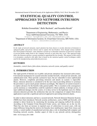 International Journal of Network Security & Its Applications (IJNSA), Vol.3, No.6, November 2011
DOI : 10.5121/ijnsa.2011.3608 115
STATISTICAL QUALITY CONTROL
APPROACHES TO NETWORK INTRUSION
DETECTION
Rohitha Goonatilake1
, Rafic Bachnak1
, and Susantha Herath2
1
Department of Engineering, Mathematics, and Physics
Texas A&M International University, TX 78041, USA
E-mails: harag@tamiu.edu and rbachnak@tamiu.edu
2
Department of Information Systems, St. Cloud State University, MN 56301, USA
E-mail: sherath@stcloudstate.edu
ABSTRACT
In the study of network intrusion, much attention has been drawn to on-time detection of intrusion to
safeguard public and private interest and to capture the law-breakers. Even though various methods
have been found in literature, some situations warrant us to determine intrusions of network in real-time
to prevent further undue harm to the computer network as and when they occur. This approach helps
detect the intrusion and has a greater potential to apprehend the law-breaker. The purpose of this article
is to formulate a method to this effect that is based on the statistical quality control techniques widely
used in the manufacturing and production processes.
KEYWORDS
Anomalies, control charts, false alarm, intrusion, network system, and quality control
1. INTRODUCTION
The rapid growth of Internet use in public and private enterprises has increased cyber-crimes.
Conventional mechanisms for secured networks include firewalls, virtual private networks, and
authentication tools. These provide a protective layer, but are vulnerable to more sophisticated
attacks. However, completely preventing intrusions and attacks on systems is impossible.
Hence, intrusion detection is considered to be the next step in providing defense to systemsas
the prevention is given much greater attention accordingly. The objective of current research is
to explore advances for the benefits tothe general public. This is essential as the consequences
can be enormous as vulnerabilities could be exploited to obtain authority, to disrupt service, to
inject additional damages into the system, or to deny service to the legitimate users [1]. Online
intrusion detection provides the architecture that uses the comparison of outputs from diverse
applications to provide a significant and novel approach to preventing intrusion attacks.
In order to detect intrusions and have a secured network, Network Intrusion Detection Systems
(NIDS) have been introduced. Network security architectures, such as NIDS and firewalls, will
attempt to detect break-ins by monitoring the incoming and outgoing trafficof the network.
According to the Computer Crime Research Center survey, new threats are on the rise [6].
There has also been an increase in reported cases of cybercrimes in recent years, with one
major difference being that the motives for breaches have multifaceted. Apart from viruses and
worms, a varied number of unauthorized activities play a role in disturbing both computer and
breaching network security. Another aspect of risks to any network activity distinguishes
 