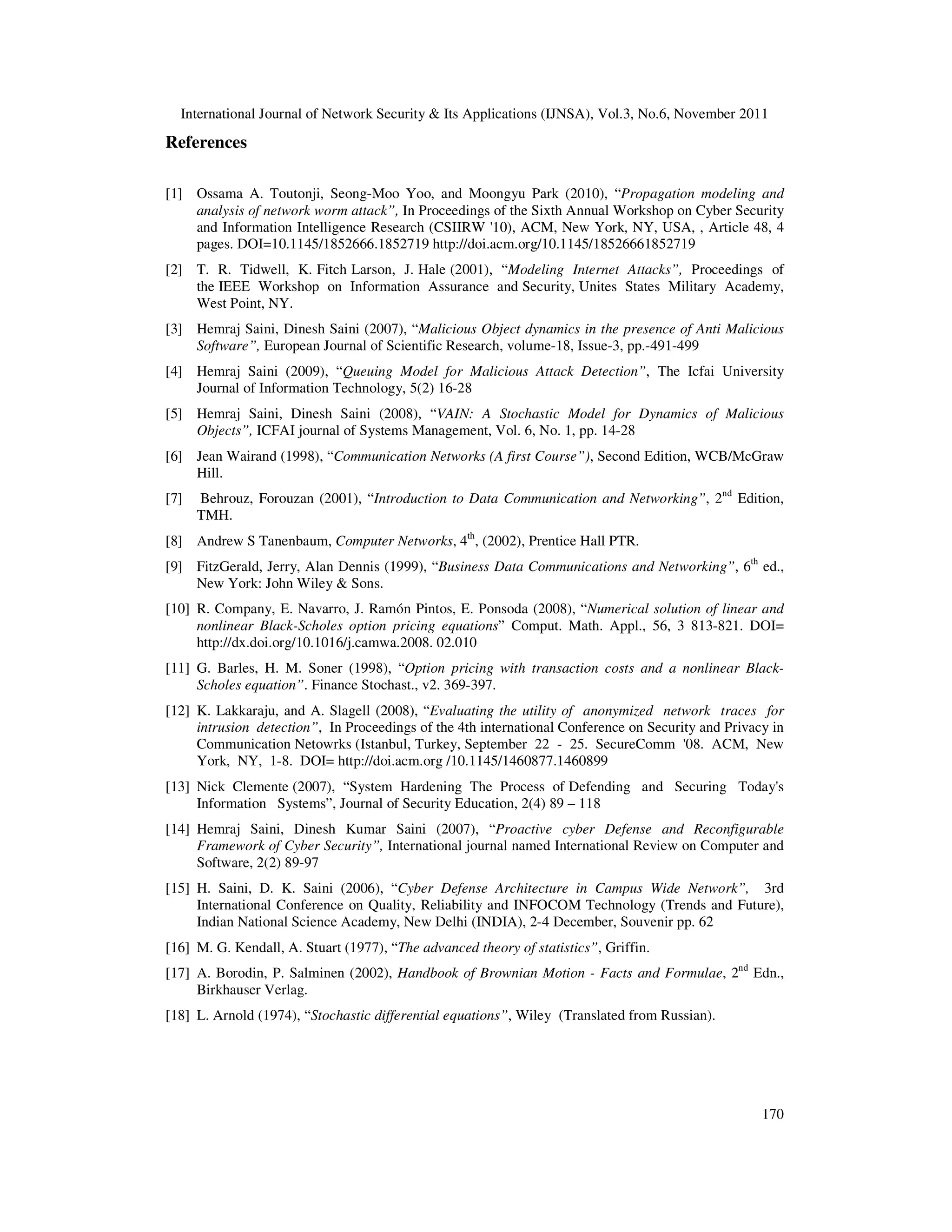 International Journal of Network Security & Its Applications (IJNSA), Vol.3, No.6, November 2011
170
References
[1] Ossama A. Toutonji, Seong-Moo Yoo, and Moongyu Park (2010), “Propagation modeling and
analysis of network worm attack”, In Proceedings of the Sixth Annual Workshop on Cyber Security
and Information Intelligence Research (CSIIRW '10), ACM, New York, NY, USA, , Article 48, 4
pages. DOI=10.1145/1852666.1852719 http://doi.acm.org/10.1145/18526661852719
[2] T. R. Tidwell, K. Fitch Larson, J. Hale (2001), “Modeling Internet Attacks”, Proceedings of
the IEEE Workshop on Information Assurance and Security, Unites States Military Academy,
West Point, NY.
[3] Hemraj Saini, Dinesh Saini (2007), “Malicious Object dynamics in the presence of Anti Malicious
Software”, European Journal of Scientific Research, volume-18, Issue-3, pp.-491-499
[4] Hemraj Saini (2009), “Queuing Model for Malicious Attack Detection”, The Icfai University
Journal of Information Technology, 5(2) 16-28
[5] Hemraj Saini, Dinesh Saini (2008), “VAIN: A Stochastic Model for Dynamics of Malicious
Objects”, ICFAI journal of Systems Management, Vol. 6, No. 1, pp. 14-28
[6] Jean Wairand (1998), “Communication Networks (A first Course”), Second Edition, WCB/McGraw
Hill.
[7] Behrouz, Forouzan (2001), “Introduction to Data Communication and Networking”, 2nd
Edition,
TMH.
[8] Andrew S Tanenbaum, Computer Networks, 4th
, (2002), Prentice Hall PTR.
[9] FitzGerald, Jerry, Alan Dennis (1999), “Business Data Communications and Networking”, 6th
ed.,
New York: John Wiley & Sons.
[10] R. Company, E. Navarro, J. Ramón Pintos, E. Ponsoda (2008), “Numerical solution of linear and
nonlinear Black-Scholes option pricing equations” Comput. Math. Appl., 56, 3 813-821. DOI=
http://dx.doi.org/10.1016/j.camwa.2008. 02.010
[11] G. Barles, H. M. Soner (1998), “Option pricing with transaction costs and a nonlinear Black-
Scholes equation”. Finance Stochast., v2. 369-397.
[12] K. Lakkaraju, and A. Slagell (2008), “Evaluating the utility of anonymized network traces for
intrusion detection”, In Proceedings of the 4th international Conference on Security and Privacy in
Communication Netowrks (Istanbul, Turkey, September 22 - 25. SecureComm '08. ACM, New
York, NY, 1-8. DOI= http://doi.acm.org /10.1145/1460877.1460899
[13] Nick Clemente (2007), “System Hardening The Process of Defending and Securing Today's
Information Systems”, Journal of Security Education, 2(4) 89 – 118
[14] Hemraj Saini, Dinesh Kumar Saini (2007), “Proactive cyber Defense and Reconfigurable
Framework of Cyber Security”, International journal named International Review on Computer and
Software, 2(2) 89-97
[15] H. Saini, D. K. Saini (2006), “Cyber Defense Architecture in Campus Wide Network”, 3rd
International Conference on Quality, Reliability and INFOCOM Technology (Trends and Future),
Indian National Science Academy, New Delhi (INDIA), 2-4 December, Souvenir pp. 62
[16] M. G. Kendall, A. Stuart (1977), “The advanced theory of statistics”, Griffin.
[17] A. Borodin, P. Salminen (2002), Handbook of Brownian Motion - Facts and Formulae, 2nd
Edn.,
Birkhauser Verlag.
[18] L. Arnold (1974), “Stochastic differential equations”, Wiley (Translated from Russian).
 