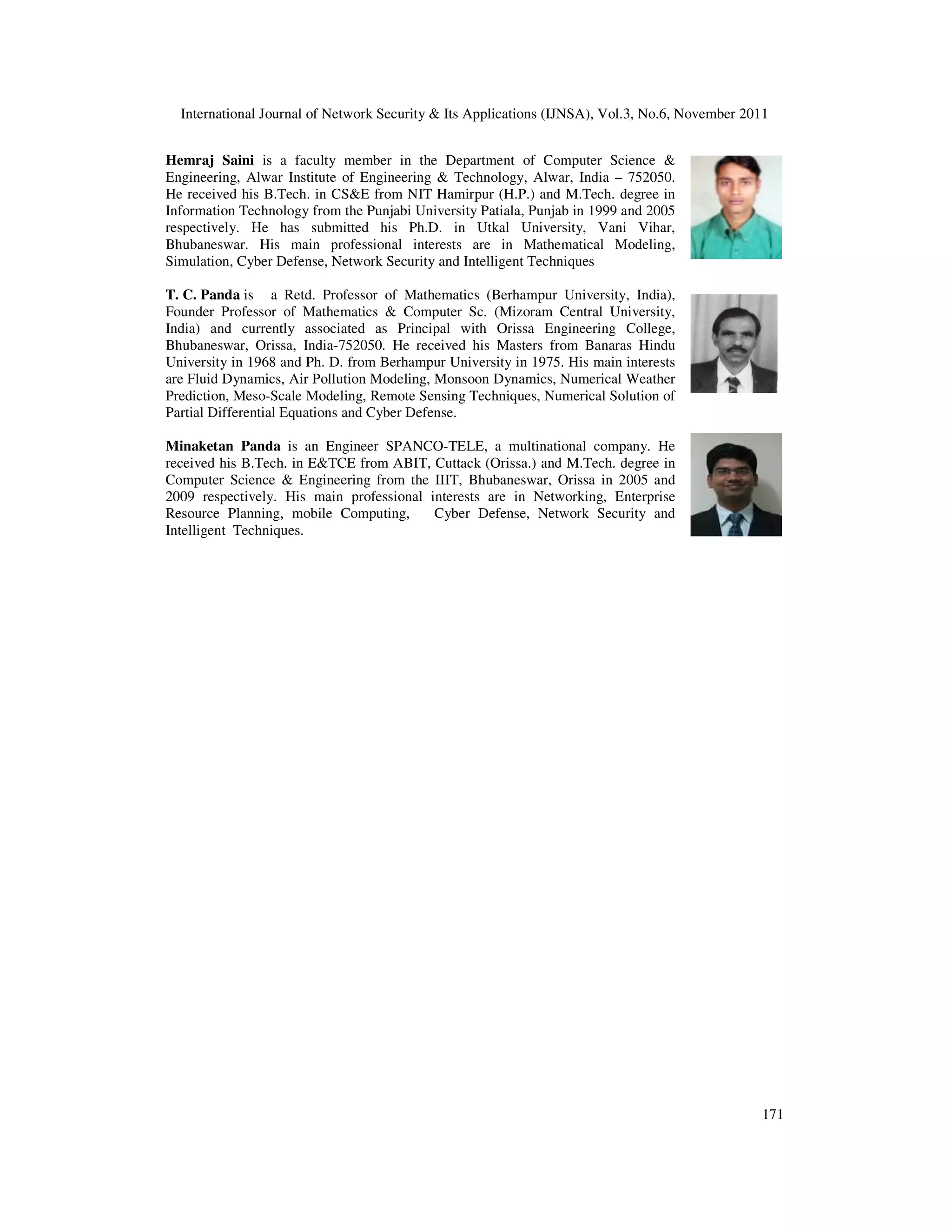 International Journal of Network Security & Its Applications (IJNSA), Vol.3, No.6, November 2011
Hemraj Saini is a faculty member in the Department of Computer Science &
Engineering, Alwar Institute of Engineering & Technology, Alwar,
He received his B.Tech. in CS&E from NIT Hamirpur (H.P.) and M.Tech. degree in
Information Technology from the Pun
respectively. He has submitted his Ph.D. in Utkal University, Vani Vihar,
Bhubaneswar. His main professional interests are in Mathematical Modeling,
Simulation, Cyber Defense, Network Security and Intelligen
T. C. Panda is a Retd. Professor of Mathematics (Berhampur University, India),
Founder Professor of Mathematics & Computer Sc. (Mizoram Central University,
India) and currently associated as Principal with Orissa Engineering College,
Bhubaneswar, Orissa, India-752050. He received his Masters from Banaras Hindu
University in 1968 and Ph. D. from Berhampur University in 1975. His main interests
are Fluid Dynamics, Air Pollution Modeling, Monsoon Dynamics, Numerical Weather
Prediction, Meso-Scale Modeling, Remote Sensing Techniques, Numerical Solution of
Partial Differential Equations and Cyber Defense.
Minaketan Panda is an Engineer SPANCO
received his B.Tech. in E&TCE from ABIT, Cuttack (Orissa.) and M.Tech.
Computer Science & Engineering from the IIIT, Bhubaneswar, Orissa in 2005 and
2009 respectively. His main professional interests are in Networking, Enterprise
Resource Planning, mobile Computing, Cyber Defense, Network Security and
Intelligent Techniques.
International Journal of Network Security & Its Applications (IJNSA), Vol.3, No.6, November 2011
is a faculty member in the Department of Computer Science &
Alwar Institute of Engineering & Technology, Alwar, India – 752050.
He received his B.Tech. in CS&E from NIT Hamirpur (H.P.) and M.Tech. degree in
Information Technology from the Punjabi University Patiala, Punjab in 1999 and 2005
respectively. He has submitted his Ph.D. in Utkal University, Vani Vihar,
Bhubaneswar. His main professional interests are in Mathematical Modeling,
Simulation, Cyber Defense, Network Security and Intelligent Techniques
a Retd. Professor of Mathematics (Berhampur University, India),
Founder Professor of Mathematics & Computer Sc. (Mizoram Central University,
India) and currently associated as Principal with Orissa Engineering College,
752050. He received his Masters from Banaras Hindu
University in 1968 and Ph. D. from Berhampur University in 1975. His main interests
are Fluid Dynamics, Air Pollution Modeling, Monsoon Dynamics, Numerical Weather
le Modeling, Remote Sensing Techniques, Numerical Solution of
Partial Differential Equations and Cyber Defense.
is an Engineer SPANCO-TELE, a multinational company. He
received his B.Tech. in E&TCE from ABIT, Cuttack (Orissa.) and M.Tech. degree in
Computer Science & Engineering from the IIIT, Bhubaneswar, Orissa in 2005 and
2009 respectively. His main professional interests are in Networking, Enterprise
Resource Planning, mobile Computing, Cyber Defense, Network Security and
International Journal of Network Security & Its Applications (IJNSA), Vol.3, No.6, November 2011
171
 
