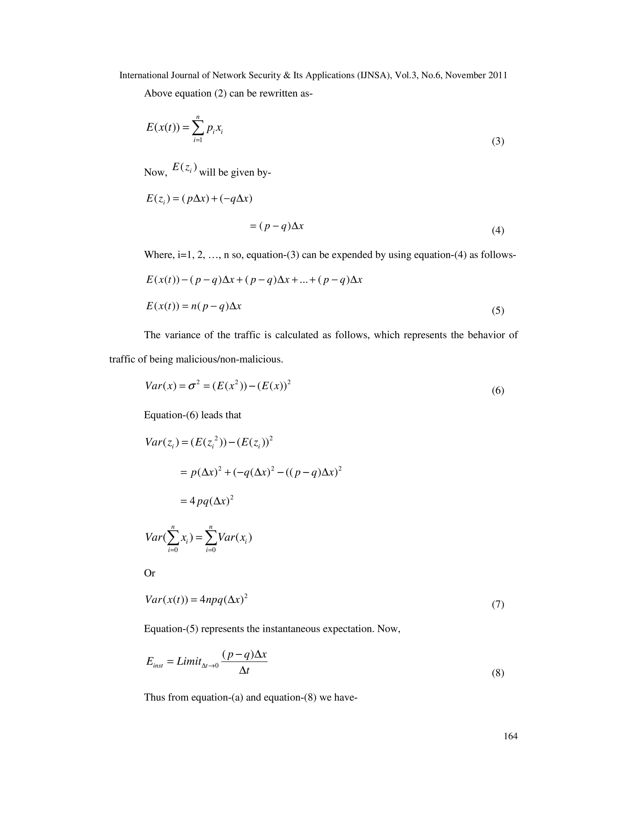 International Journal of Network Security & Its Applications (IJNSA), Vol.3, No.6, November 2011
164
Above equation (2) can be rewritten as-
1
( ( ))
n
i i
i
E x t p x
=
= ∑
(3)
Now,
( )iE z will be given by-
( ) ( ) ( )iE z p x q x= ∆ + − ∆
( )p q x= − ∆ (4)
Where, i=1, 2, …, n so, equation-(3) can be expended by using equation-(4) as follows-
( ( )) ( ) ( ) ... ( )E x t p q x p q x p q x− − ∆ + − ∆ + + − ∆
( ( )) ( )E x t n p q x= − ∆ (5)
The variance of the traffic is calculated as follows, which represents the behavior of
traffic of being malicious/non-malicious.
2 2 2
( ) ( ( )) ( ( ))Var x E x E xσ= = − (6)
Equation-(6) leads that
2 2
( ) ( ( )) ( ( ))i i iVar z E z E z= −
2 2 2
( ) ( ( ) (( ) )p x q x p q x= ∆ + − ∆ − − ∆
2
4 ( )pq x= ∆
0 0
( ) ( )
n n
i i
i i
Var x Var x
= =
=∑ ∑
Or
2
( ( )) 4 ( )Var x t npq x= ∆ (7)
Equation-(5) represents the instantaneous expectation. Now,
0
( )
inst t
p q x
E Limit
t
∆ →
− ∆
=
∆ (8)
Thus from equation-(a) and equation-(8) we have-
 