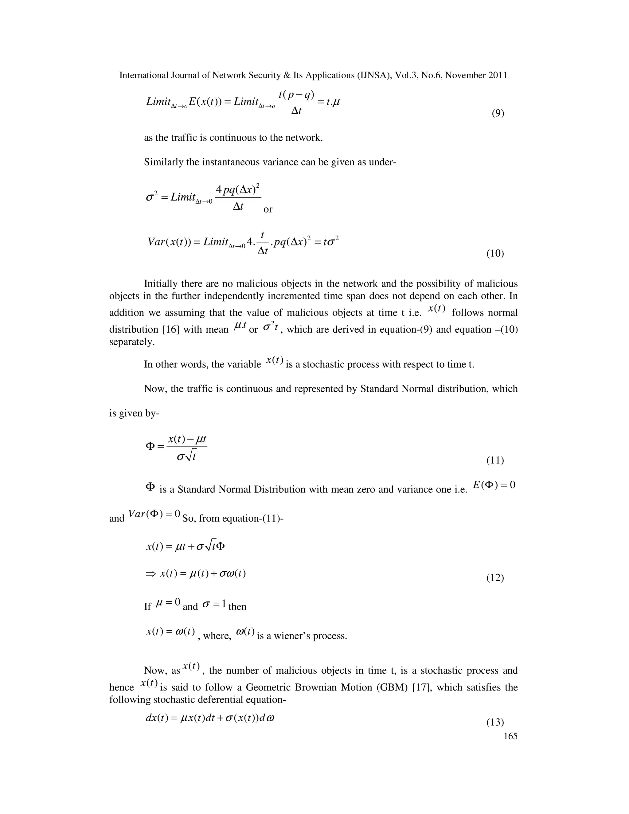 International Journal of Network Security & Its Applications (IJNSA), Vol.3, No.6, November 2011
165
( )
( ( )) .t o t o
t p q
Limit E x t Limit t
t
µ∆ → ∆ →
−
= =
∆ (9)
as the traffic is continuous to the network.
Similarly the instantaneous variance can be given as under-
2
2
0
4 ( )
t
pq x
Limit
t
σ ∆ →
∆
=
∆ or
2 2
0( ( )) 4. . ( )t
t
Var x t Limit pq x t
t
σ∆ →= ∆ =
∆ (10)
Initially there are no malicious objects in the network and the possibility of malicious
objects in the further independently incremented time span does not depend on each other. In
addition we assuming that the value of malicious objects at time t i.e. ( )x t follows normal
distribution [16] with mean .tµ or
2
tσ , which are derived in equation-(9) and equation –(10)
separately.
In other words, the variable ( )x t is a stochastic process with respect to time t.
Now, the traffic is continuous and represented by Standard Normal distribution, which
is given by-
( )x t t
t
µ
σ
−
Φ =
(11)
Φ is a Standard Normal Distribution with mean zero and variance one i.e. ( ) 0E Φ =
and ( ) 0Var Φ = So, from equation-(11)-
( )x t t tµ σ= + Φ
( ) ( ) ( )x t t tµ σω⇒ = + (12)
If 0µ = and 1σ = then
( ) ( )x t tω= , where, ( )tω is a wiener’s process.
Now, as ( )x t , the number of malicious objects in time t, is a stochastic process and
hence ( )x t is said to follow a Geometric Brownian Motion (GBM) [17], which satisfies the
following stochastic deferential equation-
( ) ( ) ( ( ))dx t x t dt x t dµ σ ω= + (13)
 