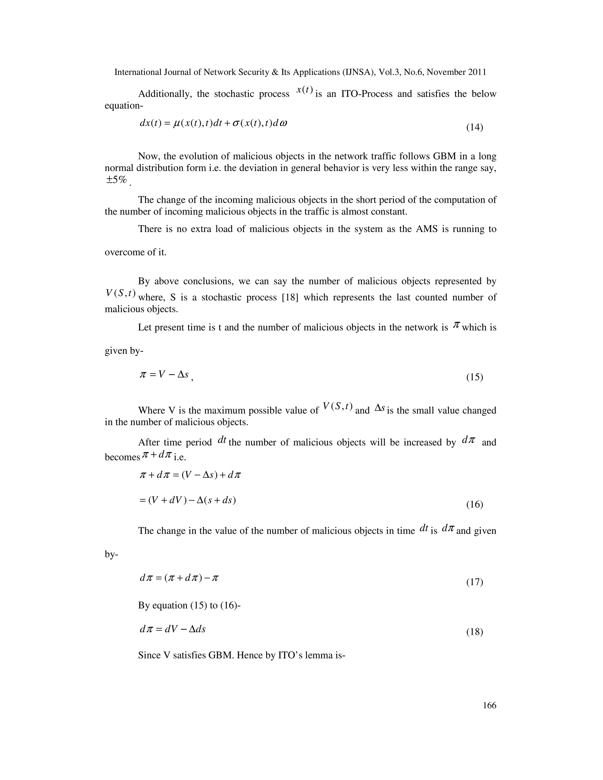 International Journal of Network Security & Its Applications (IJNSA), Vol.3, No.6, November 2011
166
Additionally, the stochastic process ( )x t is an ITO-Process and satisfies the below
equation-
( ) ( ( ), ) ( ( ), )dx t x t t dt x t t dµ σ ω= + (14)
Now, the evolution of malicious objects in the network traffic follows GBM in a long
normal distribution form i.e. the deviation in general behavior is very less within the range say,
5%± .
The change of the incoming malicious objects in the short period of the computation of
the number of incoming malicious objects in the traffic is almost constant.
There is no extra load of malicious objects in the system as the AMS is running to
overcome of it.
By above conclusions, we can say the number of malicious objects represented by
( , )V S t where, S is a stochastic process [18] which represents the last counted number of
malicious objects.
Let present time is t and the number of malicious objects in the network is π which is
given by-
sV ∆−=π , (15)
Where V is the maximum possible value of ( , )V S t and s∆ is the small value changed
in the number of malicious objects.
After time period dt the number of malicious objects will be increased by dπ and
becomes dπ π+ i.e.
( )d V s dπ π π+ = − ∆ +
( ) ( )V dV s ds= + − ∆ + (16)
The change in the value of the number of malicious objects in time dt is πd and given
by-
( )d dπ π π π= + − (17)
By equation (15) to (16)-
d dV dsπ = − ∆ (18)
Since V satisfies GBM. Hence by ITO’s lemma is-
 