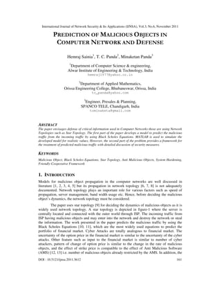 International Journal of Network Security & Its Applications (IJNSA), Vol.3, No.6, November 2011
DOI : 10.5121/ijnsa.2011.3612 161
PREDICTION OF MALICIOUS OBJECTS IN
COMPUTER NETWORK AND DEFENSE
Hemraj Sainia1
, T. C. Panda2
, Minaketan Panda3
1
Department of Computer Science & engineering,
Alwar Institute of Engineering & Technology, India
hemraj1977@yahoo.co.in
2
Department of Applied Mathematics,
Orissa Engineering College, Bhubaneswar, Orissa, India
tc_panda@yahoo.com
3
Engineer, Presales & Planning,
SPANCO TELE, Chandigarh, India
tominaketa@gmail.com
ABSTRACT
The paper envisages defense of critical information used in Computer Networks those are using Network
Topologies such as Star Topology. The first part of the paper develops a model to predict the malicious
traffic from the incoming traffic by using Black Scholes Equations. MATLAB is used to simulate the
developed model for realistic values. However, the second part of the problem provides a framework for
the treatment of predicted malicious traffic with detailed discussion of security measures.
KEYWORDS
Malicious Object, Black Scholes Equations, Star Topology, Anti Malicious Objects, System Hardening,
Friendly-Cooperative Framework
1. INTRODUCTION
Models for malicious object propagation in the computer networks are well discussed in
literature [1, 2, 3, 4, 5] but its propagation in network topology [6, 7, 8] is not adequately
documented. Network topology plays an important role for various factors such as speed of
propagation, server management, band width usage etc. Hence, before deciding the malicious
object’s dynamics, the network topology must be considered.
The paper uses star topology [9] for deciding the dynamics of malicious objects as it is
widely used network topology. A star topology is depicted in figure-1 where the server is
centrally located and connected with the outer world through ISP. The incoming traffic from
ISP having malicious objects and may enter into the network and destroy the network or steal
the information. The work presented in the paper predicts the malicious traffic by using the
Black Scholes Equations [10, 11], which are the most widely used equations to predict the
portfolio of financial market. Cyber Attacks are totally analogous to financial market. The
uncertainty of the option price in the financial market is similar to the uncertainty of the cyber
attacks. Other feature such as input to the financial market is similar to number of cyber
attackers, pattern of change of option price is similar to the change in the rate of malicious
objects, and the effect of strike price is compatible to the effect of Anti Malicious Software
(AMS) [12, 13] i.e. number of malicious objects already restricted by the AMS. In addition, the
 