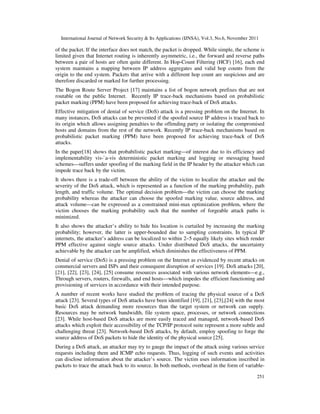 International Journal of Network Security & Its Applications (IJNSA), Vol.3, No.6, November 2011
251
of the packet. If the interface does not match, the packet is dropped. While simple, the scheme is
limited given that Internet routing is inherently asymmetric, i.e., the forward and reverse paths
between a pair of hosts are often quite different. In Hop-Count Filtering (HCF) [16], each end
system maintains a mapping between IP address aggregates and valid hop counts from the
origin to the end system. Packets that arrive with a different hop count are suspicious and are
therefore discarded or marked for further processing.
The Bogon Route Server Project [17] maintains a list of bogon network prefixes that are not
routable on the public Internet. Recently IP trace-back mechanisms based on probabilistic
packet marking (PPM) have been proposed for achieving trace-back of DoS attacks.
Effective mitigation of denial of service (DoS) attack is a pressing problem on the Internet. In
many instances, DoS attacks can be prevented if the spoofed source IP address is traced back to
its origin which allows assigning penalties to the offending party or isolating the compromised
hosts and domains from the rest of the network. Recently IP trace-back mechanisms based on
probabilistic packet marking (PPM) have been proposed for achieving trace-back of DoS
attacks.
In the paper[18] shows that probabilistic packet marking—of interest due to its efficiency and
implementability vis-`a-vis deterministic packet marking and logging or messaging based
schemes—suffers under spoofing of the marking field in the IP header by the attacker which can
impede trace back by the victim.
It shows there is a trade-off between the ability of the victim to localize the attacker and the
severity of the DoS attack, which is represented as a function of the marking probability, path
length, and traffic volume. The optimal decision problem—the victim can choose the marking
probability whereas the attacker can choose the spoofed marking value, source address, and
attack volume—can be expressed as a constrained mini-max optimization problem, where the
victim chooses the marking probability such that the number of forgeable attack paths is
minimized.
It also shows the attacker’s ability to hide his location is curtailed by increasing the marking
probability; however, the latter is upper-bounded due to sampling constraints. In typical IP
internets, the attacker’s address can be localized to within 2–5 equally likely sites which render
PPM effective against single source attacks. Under distributed DoS attacks, the uncertainty
achievable by the attacker can be amplified, which diminishes the effectiveness of PPM.
Denial of service (DoS) is a pressing problem on the Internet as evidenced by recent attacks on
commercial servers and ISPs and their consequent disruption of services [19]. DoS attacks [20],
[21], [22], [23], [24], [25] consume resources associated with various network elements—e.g.,
Through servers, routers, firewalls, and end hosts—which impedes the efficient functioning and
provisioning of services in accordance with their intended purpose.
A number of recent works have studied the problem of tracing the physical source of a DoS
attack [23]. Several types of DoS attacks have been identified [19], [21], [23],[24] with the most
basic DoS attack demanding more resources than the target system or network can supply.
Resources may be network bandwidth, file system space, processes, or network connections
[23]. While host-based DoS attacks are more easily traced and managed, network-based DoS
attacks which exploit their accessibility of the TCP/IP protocol suite represent a more subtle and
challenging threat [23]. Network-based DoS attacks, by default, employ spoofing to forge the
source address of DoS packets to hide the identity of the physical source [25].
During a DoS attack, an attacker may try to gauge the impact of the attack using various service
requests including them and ICMP echo requests. Thus, logging of such events and activities
can disclose information about the attacker’s source. The victim uses information inscribed in
packets to trace the attack back to its source. In both methods, overhead in the form of variable-
 