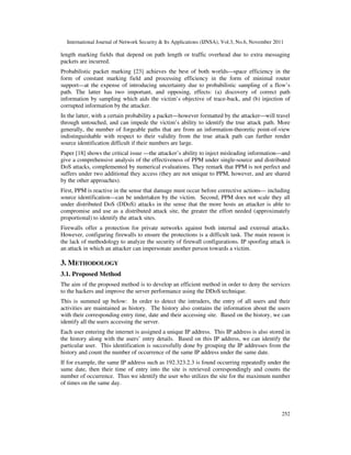 International Journal of Network Security & Its Applications (IJNSA), Vol.3, No.6, November 2011
252
length marking fields that depend on path length or traffic overhead due to extra messaging
packets are incurred.
Probabilistic packet marking [23] achieves the best of both worlds—space efficiency in the
form of constant marking field and processing efficiency in the form of minimal router
support—at the expense of introducing uncertainty due to probabilistic sampling of a flow’s
path. The latter has two important, and opposing, effects: (a) discovery of correct path
information by sampling which aids the victim’s objective of trace-back, and (b) injection of
corrupted information by the attacker.
In the latter, with a certain probability a packet—however formatted by the attacker—will travel
through untouched, and can impede the victim’s ability to identify the true attack path. More
generally, the number of forgeable paths that are from an information-theoretic point-of-view
indistinguishable with respect to their validity from the true attack path can further render
source identification difficult if their numbers are large.
Paper [18] shows the critical issue —the attacker’s ability to inject misleading information—and
give a comprehensive analysis of the effectiveness of PPM under single-source and distributed
DoS attacks, complemented by numerical evaluations. They remark that PPM is not perfect and
suffers under two additional they access (they are not unique to PPM, however, and are shared
by the other approaches).
First, PPM is reactive in the sense that damage must occur before corrective actions— including
source identification—can be undertaken by the victim. Second, PPM does not scale they all
under distributed DoS (DDoS) attacks in the sense that the more hosts an attacker is able to
compromise and use as a distributed attack site, the greater the effort needed (approximately
proportional) to identify the attack sites.
Firewalls offer a protection for private networks against both internal and external attacks.
However, configuring firewalls to ensure the protections is a difficult task. The main reason is
the lack of methodology to analyze the security of firewall configurations. IP spoofing attack is
an attack in which an attacker can impersonate another person towards a victim.
3. METHODOLOGY
3.1. Proposed Method
The aim of the proposed method is to develop an efficient method in order to deny the services
to the hackers and improve the server performance using the DDoS technique.
This is summed up below: In order to detect the intruders, the entry of all users and their
activities are maintained as history. The history also contains the information about the users
with their corresponding entry time, date and their accessing site. Based on the history, we can
identify all the users accessing the server.
Each user entering the internet is assigned a unique IP address. This IP address is also stored in
the history along with the users’ entry details. Based on this IP address, we can identify the
particular user. This identification is successfully done by grouping the IP addresses from the
history and count the number of occurrence of the same IP address under the same date.
If for example, the same IP address such as 192.323.2.3 is found occurring repeatedly under the
same date, then their time of entry into the site is retrieved correspondingly and counts the
number of occurrence. Thus we identify the user who utilizes the site for the maximum number
of times on the same day.
 