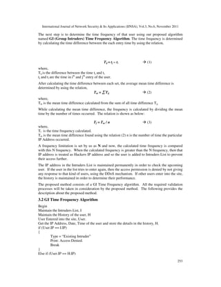 International Journal of Network Security & Its Applications (IJNSA), Vol.3, No.6, November 2011
253
The next step is to determine the time frequency of that user using our proposed algorithm
named GI (Group Intruders) Time Frequency Algorithm. The time frequency is determined
by calculating the time difference between the each entry time by using the relation,
Tij = tj – ti (1)
where,
Tij is the difference between the time tj and ti.
tj and ti are the time in ith
and jth
entry of the user.
After calculating the time difference between each set, the average mean time difference is
determined by using the relation,
Tm = ∑∑∑∑ Tij (2)
where,
Tm is the mean time difference calculated from the sum of all time difference Tij.
While calculating the mean time difference, the frequency is calculated by dividing the mean
time by the number of times occurred. The relation is shown as below:
Tf = Tm / n (3)
where,
Tf is the time frequency calculated.
Tm is the mean time difference found using the relation (2) n is the number of time the particular
IP Address occurred.
A frequency limitation is set by us as N and now, the calculated time frequency is compared
with this N frequency. When the calculated frequency is greater than the N frequency, then that
IP address is treated as Hackers IP address and so the user is added to Intruders List to prevent
their access further.
The IP address in the Intruders List is maintained permanently in order to check the upcoming
user. If the user in the list tries to enter again, then the access permission is denied by not giving
any response to that kind of users, using the DDoS mechanism. If other users enter into the site,
the history is maintained in order to determine their performance.
The proposed method consists of a GI Time Frequency algorithm. All the required validation
processes will be taken in consideration by the proposed method. The following provides the
description about the proposed method.
3.2 GI Time Frequency Algorithm
Begin
Maintain the Intruders List, I
Maintain the History of the user, H
User Entered into the site, User.
Get the IP Address, Date, Time of the user and store the details in the history, H.
if (User.IP == I.IP)
{
Type = “Existing Intruder”
Print: Access Denied.
Break
}
Else if (User.IP == H.IP)
 
