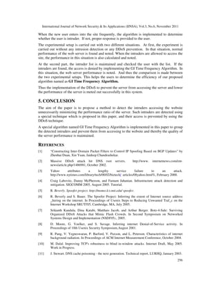 International Journal of Network Security & Its Applications (IJNSA), Vol.3, No.6, November 2011
256
When the new user enters into the site frequently, the algorithm is implemented to determine
whether the user is intruder. If not, proper response is provided to the user.
The experimental setup is carried out with two different situations. At first, the experiment is
carried out without any intrusion detection or any DDoS prevention. In that situation, normal
performance of the web server is found and noted. When the intruders are allowed to access the
site, the performance in this situation is also calculated and noted.
At the second part, the intruder list is maintained and checked the user with the list. If the
intruders are found, the access is denied by implementing the GI Time Frequency Algorithm. In
this situation, the web server performance is noted. And thus the comparison is made between
the two experimental setups. This helps the users to determine the efficiency of our proposed
algorithm named as GI Time Frequency Algorithm.
Thus the implementation of the DDoS to prevent the server from accessing the server and lower
the performance of the server is meted out successfully in this system.
5. CONCLUSION
The aim of the paper is to propose a method to detect the intruders accessing the website
unnecessarily minimizing the performance ratio of the server. Such intruders are detected using
a special technique which is proposed in this paper, and their access is prevented by using the
DDoS technique.
A special algorithm named GI Time Frequency Algorithm is implemented in this paper to group
the detected intruders and prevent them from accessing to the website and thereby the quality of
the server performance is maintained.
REFERENCES
[1] “Constructing Inter-Domain Packet Filters to Control IP Spoofing Based on BGP Updates” by
Zhenhai Duan, Xin Yuan, Jaideep Chandrashekar.
[2] Massive DDoS attack hit DNS root servers. http://www. internetnews.com/ent-
news/article.php/1486981, October 2002.
[3] Yahoo attributes a lengthy service failure to an attack.
http://www.nytimes.com/library/tech/00/02/biztech/ articles/08yahoo.html%, February 2000.
[4] Craig Labovitz, Danny McPherson, and Farnam Jahanian. Infrastructure attack detection and
mitigation. SIGCOMM 2005, August 2005. Tutorial.
[5] R. Beverly. Spoofer project. http://momo.lcs.mit.edu/ spoofer.
[6] R. Beverly and S. Bauer. The Spoofer Project: Inferring the extent of Internet source address
_ltering on the internet. In Proceedings of Usenix Steps to Reducing Unwanted Traf_c on the
Internet Workshop SRUTI'05, Cambridge, MA, July 2005.
[7] Srikanth Kandula, Dina Katabi, Matthais Jacob, and Arthur Berger. Botz-4-Sale: Surviving
Organized DDoS Attacks that Mimic Flash Crowds. In Second Symposium on Networked
Systems Design and Implementation (NSDI'05)., 2005.
[8] D. Moore, G. Voelker, and S. Savage. Inferring internet Denial-of-Service activity. In
Proceedings of 10th Usenix Security Symposium,August 2001.
[9] R. Pang, V. Yegneswaran, P. Barford, V. Paxson, and L. Peterson. Characteristics of internet
background radiation. In Proceedings of ACM Internet Measurement Conference, October 2004.
[10] M. Dalal. Improving TCP's robustness to blind in-window attacks. Internet Draft, May 2005.
Work in Progress.
[11] J. Stewart. DNS cache poisoning - the next generation. Technical report, LURHQ, January 2003.
 