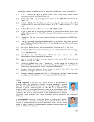 International Journal of Network Security & Its Applications (IJNSA), Vol.3, No.6, November 2011
257
[12] J. Li, J. Mirkovic, M. Wang, P. Reiher, and L. Zhang. SAVE: source address validity
enforcement protocol. In INFOCOM, June 2002.
[13] Bremler-Barr and H. Levy. Spooling prevention method. In Proc. IEEE INFOCOM, Miami, FL,
March 2005.
[14] K. Park and H. Lee. On the effectiveness of route-based packet filtering for distributed DoS
attack prevention in power-law internets. In Proc. ACM SIGCOMM, San Diego, CA, August
2001.
[15] F. Baker. Requirements for IP version 4 routers. RFC 1812, June 1995.
[16] C. Jin, H. Wang, and K. Shin. Hop-count filtering: an effective defense against spoofed ddos
traffic. In Proceedings of the 10th ACM conference on Computer and communications security,
October 2003.
[17] Team Cymru. The team cymru bogon route server project. http: //www.cymru.com/BGP/bogon-
rs.html.
[18] “On the Effectiveness of Probabilistic Packet Marking for IP Traceback under Denial of Service
Attack” by Kihong Park, Heejo Lee, Network Systems Lab, Department of Computer Sciences,
Purdue University.
[19] Lee Garber, “Denial-of-service attacks rip the Internet,” Computer, pp.12–17, Apr. 2000.
[20] John Elliott, “Distributed denial of service attack and the zombie ant effect,” IT Professional, pp.
55–57, March/April 2000.
[21] Jari Hautio and Tom Weckstrom, “Denial of service attacks,” Mar. 1999,
http://www.hut.fi/u/tweckstr/hakkeri/DoS paper.html.
[22] John D. Howard, An Analysis of Security Incidents on the Internet, Ph.D. thesis, Carnegie
Mellon University, Aug. 1998.
[23] Night Axis and Rain Forest Puppy, “Purgatory 101: Learning to cope with the SYNs of the
Internet,” 2000, some practical approaches to introducing accountability and responsibility on
publicinternet,http://packetstorm.securify.com/papers/contest/RFP.doc.
[24] Computer Emergency Response Team, “Denial of service,” Feb. 1999, Tech Tips,
http://www.cert.org/tech tips/denial of service.html.
[25] Computer Emergency Response Team (CERT), “CERT Advisory CA-2000-01 Denial-of-service
developments,” Jan. 2000, http://www.cert.org/advisories/CA-2000-01.html.
Authors
1. Dr.K.Kuppusamy is working as an Associate Professor in the Department of
Computer Science and Engineering, Alagappa University, Karaikukdi, Tamilnadu,
India. He received his Ph.D in Computer Science and Engineering from Alagappa
University, Karaikudi, Tamilnadu in the year 2007. He has 23 years of teaching
experience at PG level in the field of Computer Science. He has published many papers
in International & National Journals and presented in National and International
conferences. His areas of research interests include Information/Network Security,
Algorithms, Neural Networks, Fault Tolerant Computing, Software Engineering and Optimization
Techniques.
2. Mrs.S.Malathi is working as a Lecturer and Head in the Department of Computer
Science, Rabiammal Ahamed Maideen College, Tiruvarur, Tamilnadu, India. She has
12 years of teaching experience in the field of Computer Science. She has guided
around 10 M.Phil., scholars. She has published one book and one research paper. Her
area of interest is Network Security.
 