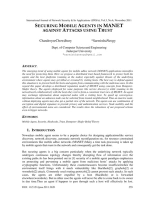 International Journal of Network Security & Its Applications (IJNSA), Vol.3, No.6, November 2011
DOI : 10.5121/ijnsa.2011.3620 259
SECURING MOBILE AGENTS IN MANET
AGAINST ATTACKS USING TRUST
ChandreyeeChowdhury *SarmisthaNeogy
Dept. of Computer Scienceand Engineering
Jadavpur University
*sarmisthaneogy@gmail.com
ABSTRACT.
The emerging trend of using mobile agents for mobile adhoc network (MANET) applications intensifies
the need for protecting them. Here we propose a distributed trust based framework to protect both the
agents and the host platforms (running at the nodes) especially against threats of the underlying
environment where agents may get killed or rerouted by visiting hosts. The best way to defend against
this situation is to prevent both the hosts and agents from communicating with the malicious ones. In this
regard this paper develops a distributed reputation model of MANET using concepts from Dempster-
Shafer theory. The agents (deployed for some purposes like service discovery) while roaming in the
networkwork collaboratively with the hosts they visit to form a consistent trust view of MANET. An agent
may exchange information about suspected nodes with a visiting host. To speed up convergence,
information about an unknown node can be solicited from trusted neighborhood. Thus an inactive node,
without deploying agents may also get a partial view of the network. The agents can use combination of
encryption and digital signature to provide privacy and authentication services. Node mobility and the
effect of environmental noise are considered. The results show the robustness of our proposed scheme
even in bigger networks.
KEYWORDS
Mobile Agent, Security, Hashcode, Trust, Dempster–Shafer Belief Theory
1. INTRODUCTION
Nowadays mobile agent seems to be a popular choice for designing applicationslike service
discovery, network discovery, automatic network reconfiguration etc. for resource constrained
environments like mobile adhoc networks (MANET).Many a time task processing is taken up
by mobile agents that roam in the network and consequently get the task done.
But securing agents is a big concern particularly when the underlying network typically
undergoes continuous topology changes thereby disrupting flow of information over the
existing paths.As has been pointed out in [1] security of a mobile agent paradigm emphasizes
on protecting and preventing a mobile agent from malicious hosts’ attacks by applying
cryptographic functions. Unfortunately these countermeasures become insufficientwhen the
environment itself brings with it much vulnerability like blackhole[2], grayhole[2] or
wormhole[2] attack. Commonly used routing protocols[2] cannot prevent such attacks. In such
cases, the agents are either engulfed by a host (blackhole) or is forwarded
elsewhere(wormhole). But in either case the agents will never be able to come back to its owner
in due time.Thus an agent if happens to pass through such a host will effectively be lost.
 