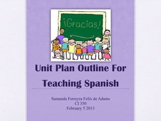Unit Plan Outline For
Teaching Spanish
Samanda Ferreyra Felix de Adams
CI 350
February 5 2013
 