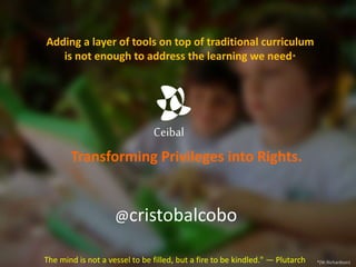 Ceibal
@cristobalcobo
Transforming Privileges into Rights.
Adding a layer of tools on top of traditional curriculum
is not enough to address the learning we need*
*(W.Richardson)The mind is not a vessel to be filled, but a fire to be kindled." — Plutarch
 