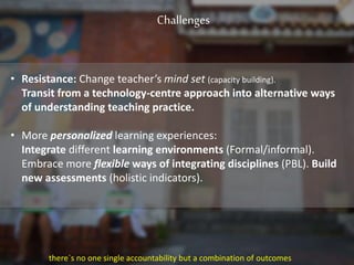 Challenges
• Resistance: Change teacher’s mind set (capacity building).
Transit from a technology-centre approach into alternative ways
of understanding teaching practice.
• More personalized learning experiences:
Integrate different learning environments (Formal/informal).
Embrace more flexible ways of integrating disciplines (PBL). Build
new assessments (holistic indicators).
there´s no one single accountability but a combination of outcomes
 