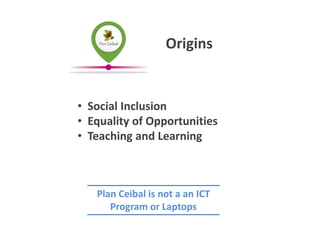 • Social Inclusion
• Equality of Opportunities
• Teaching and Learning
Origins
Plan Ceibal is not a an ICT
Program or Laptops
 