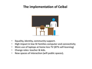 • Equality, identity, community support.
• High impact in low SE families computer and connectivity
• More use of laptops at home less TV (87% self-learning)
• Change roles: teacher & kids.
• New spaces of interaction (wifi public spaces).
The implementation of Ceibal
 