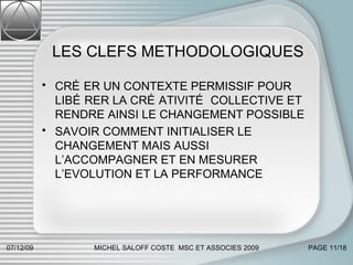 LES CLEFS METHODOLOGIQUES CRÉER UN CONTEXTE PERMISSIF POUR LIBÉRER LA CRÉATIVITÉ COLLECTIVE ET RENDRE AINSI LE CHANGEMENT POSSIBLE SAVOIR COMMENT INITIALISER LE CHANGEMENT MAIS AUSSI L’ACCOMPAGNER ET EN MESURER L’EVOLUTION ET LA PERFORMANCE 07/06/09 MICHEL SALOFF COSTE  MSC ET ASSOCIES 2009 PAGE  /18 