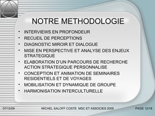 NOTRE METHODOLOGIE INTERVIEWS EN PROFONDEUR RECUEIL DE PERCEPTIONS DIAGNOSTIC MIROIR ET DIALOGUE MISE EN PERSPECTIVE ET ANALYSE DES ENJEUX STRATEGIQUE ELABORATION D’UN PARCOURS DE RECHERCHE ACTION STRATEGIQUE PERSONNALISE CONCEPTION ET ANIMATION DE SEMINAIRES RESIDENTIELS ET DE VOYAGES MOBILISATION ET DYNAMIQUE DE GROUPE HARMONISATION INTERCULTURELLE 07/06/09 MICHEL SALOFF COSTE  MSC ET ASSOCIES 2009 PAGE  /18 