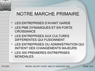 NOTRE MARCHE PRIMAIRE LES ENTREPRISES D’AVANT GARDE LES PME DYNAMIQUES ET EN FORTE CROISSANCE LES ENTREPRISES AUX CULTURES DIFFERENTES QUI FUSIONNENT  LES ENTREPRISES OU ADMINISTRATION QUI INITIENT DES CHANGEMENTS MAJEURS LES 500 PREMIERES ENTREPRISES MONDIALES  07/06/09 MICHEL SALOFF COSTE  MSC ET ASSOCIES 2009 PAGE  /18 