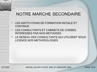 NOTRE MARCHE SECONDAIRE LES INSTITUTIONS DE FORMATION INITIALE ET CONTINUE  LES CONSULTANTS ET CABINETS DE CONSEIL INTERESSES PAR NOS METHODES LE RESEAU DES CONSULTANTS QUI UTILISENT SOUS LICENCE NOS METHODOLOGIES 07/06/09 MICHEL SALOFF COSTE  MSC ET ASSOCIES 2009 PAGE  /18 