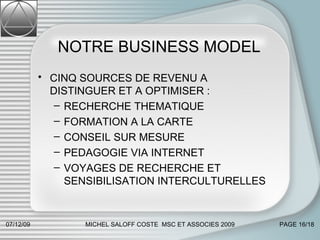 NOTRE BUSINESS MODEL  CINQ SOURCES DE REVENU A DISTINGUER ET A OPTIMISER : RECHERCHE THEMATIQUE FORMATION A LA CARTE  CONSEIL SUR MESURE PEDAGOGIE VIA INTERNET  VOYAGES DE RECHERCHE ET SENSIBILISATION INTERCULTURELLES 07/06/09 MICHEL SALOFF COSTE  MSC ET ASSOCIES 2009 PAGE  /18 