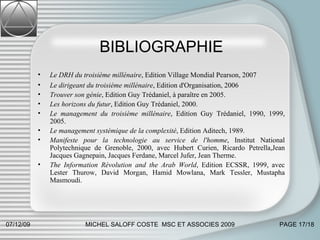 BIBLIOGRAPHIE Le DRH du troisième millénaire , Edition Village Mondial Pearson, 2007 Le dirigeant du troisième millénaire , Edition d'Organisation, 2006 Trouver son génie , Edition Guy Trédaniel, à paraître en 2005. Les horizons du futur , Edition Guy Trédaniel, 2000. Le management du troisième millénaire , Edition Guy Trédaniel, 1990, 1999, 2005. Le management systémique de la complexité , Edition Aditech, 1989.  Manifeste pour la technologie au service de l'homme , Institut National Polytechnique de Grenoble, 2000, avec Hubert Curien, Ricardo Petrella,Jean Jacques Gagnepain, Jacques Ferdane, Marcel Jufer, Jean Therme. The Information Révolution and the Arab World , Edition ECSSR, 1999, avec Lester Thurow, David Morgan, Hamid Mowlana, Mark Tessler, Mustapha Masmoudi. 07/06/09 MICHEL SALOFF COSTE  MSC ET ASSOCIES 2009 PAGE  /18 
