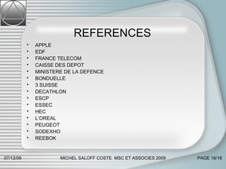 REFERENCES  APPLE EDF FRANCE TELECOM CAISSE DES DEPOT MINISTERE DE LA DEFENCE BONDUELLE 3 SUISSE DECATHLON ESCP ESSEC HEC L’OREAL PEUGEOT SODEXHO REEBOK 07/06/09 MICHEL SALOFF COSTE  MSC ET ASSOCIES 2009 PAGE  /18 