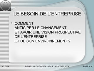 LE BESOIN DE L’ENTREPRISE COMMENT  ANTICIPER LE CHANGEMENT  ET AVOIR UNE VISION PROSPECTIVE DE L’ENTREPRISE  ET DE SON ENVIRONNEMENT ? 07/06/09 MICHEL SALOFF COSTE  MSC ET ASSOCIES 2009 PAGE  /18 