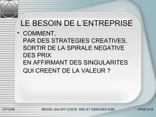 LE BESOIN DE L’ENTREPRISE COMMENT,  PAR DES STRATEGIES CREATIVES,  SORTIR DE LA SPIRALE NEGATIVE DES PRIX  EN AFFIRMANT DES SINGULARITES  QUI CREENT DE LA VALEUR ?   07/06/09 MICHEL SALOFF COSTE  MSC ET ASSOCIES 2009 PAGE  /18 