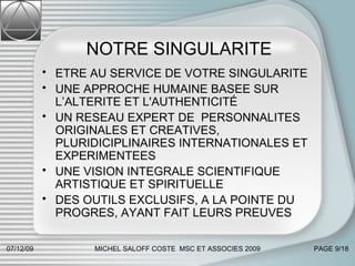 NOTRE SINGULARITE ETRE AU SERVICE DE VOTRE SINGULARITE UNE APPROCHE HUMAINE BASEE SUR L’ALTERITE ET L'AUTHENTICITÉ UN RESEAU EXPERT DE PERSONNALITES ORIGINALES ET CREATIVES, PLURIDICIPLINAIRES INTERNATIONALES ET EXPERIMENTEES UNE VISION INTEGRALE SCIENTIFIQUE ARTISTIQUE ET SPIRITUELLE  DES OUTILS EXCLUSIFS, A LA POINTE DU PROGRES, AYANT FAIT LEURS PREUVES 07/06/09 MICHEL SALOFF COSTE  MSC ET ASSOCIES 2009 PAGE  /18 
