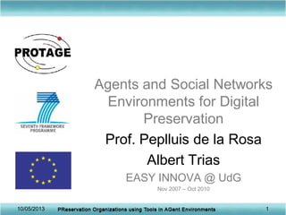 Agents and Social Networks
Environments for Digital
Preservation
Prof. Peplluis de la Rosa
Albert Trias
EASY INNOVA @ UdG
Nov 2007 – Oct 2010
10/05/2013 1
 