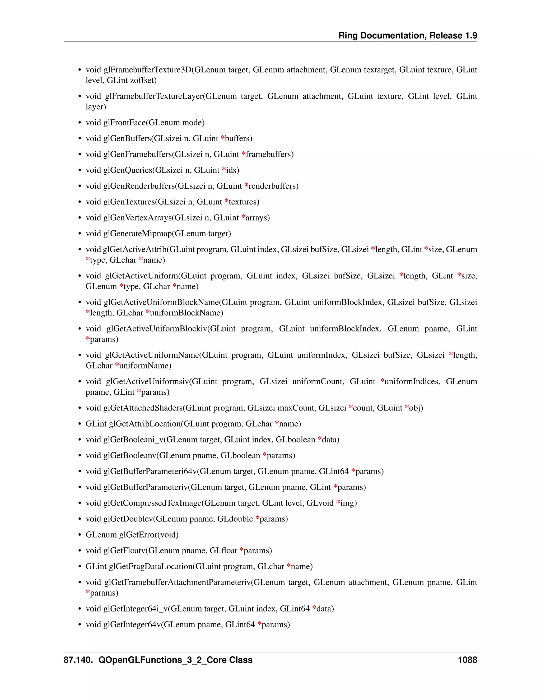 Ring Documentation, Release 1.9
• void glFramebufferTexture3D(GLenum target, GLenum attachment, GLenum textarget, GLuint texture, GLint
level, GLint zoffset)
• void glFramebufferTextureLayer(GLenum target, GLenum attachment, GLuint texture, GLint level, GLint
layer)
• void glFrontFace(GLenum mode)
• void glGenBuffers(GLsizei n, GLuint *buffers)
• void glGenFramebuffers(GLsizei n, GLuint *framebuffers)
• void glGenQueries(GLsizei n, GLuint *ids)
• void glGenRenderbuffers(GLsizei n, GLuint *renderbuffers)
• void glGenTextures(GLsizei n, GLuint *textures)
• void glGenVertexArrays(GLsizei n, GLuint *arrays)
• void glGenerateMipmap(GLenum target)
• void glGetActiveAttrib(GLuint program, GLuint index, GLsizei bufSize, GLsizei *length, GLint *size, GLenum
*type, GLchar *name)
• void glGetActiveUniform(GLuint program, GLuint index, GLsizei bufSize, GLsizei *length, GLint *size,
GLenum *type, GLchar *name)
• void glGetActiveUniformBlockName(GLuint program, GLuint uniformBlockIndex, GLsizei bufSize, GLsizei
*length, GLchar *uniformBlockName)
• void glGetActiveUniformBlockiv(GLuint program, GLuint uniformBlockIndex, GLenum pname, GLint
*params)
• void glGetActiveUniformName(GLuint program, GLuint uniformIndex, GLsizei bufSize, GLsizei *length,
GLchar *uniformName)
• void glGetActiveUniformsiv(GLuint program, GLsizei uniformCount, GLuint *uniformIndices, GLenum
pname, GLint *params)
• void glGetAttachedShaders(GLuint program, GLsizei maxCount, GLsizei *count, GLuint *obj)
• GLint glGetAttribLocation(GLuint program, GLchar *name)
• void glGetBooleani_v(GLenum target, GLuint index, GLboolean *data)
• void glGetBooleanv(GLenum pname, GLboolean *params)
• void glGetBufferParameteri64v(GLenum target, GLenum pname, GLint64 *params)
• void glGetBufferParameteriv(GLenum target, GLenum pname, GLint *params)
• void glGetCompressedTexImage(GLenum target, GLint level, GLvoid *img)
• void glGetDoublev(GLenum pname, GLdouble *params)
• GLenum glGetError(void)
• void glGetFloatv(GLenum pname, GLﬂoat *params)
• GLint glGetFragDataLocation(GLuint program, GLchar *name)
• void glGetFramebufferAttachmentParameteriv(GLenum target, GLenum attachment, GLenum pname, GLint
*params)
• void glGetInteger64i_v(GLenum target, GLuint index, GLint64 *data)
• void glGetInteger64v(GLenum pname, GLint64 *params)
87.140. QOpenGLFunctions_3_2_Core Class 1088
 