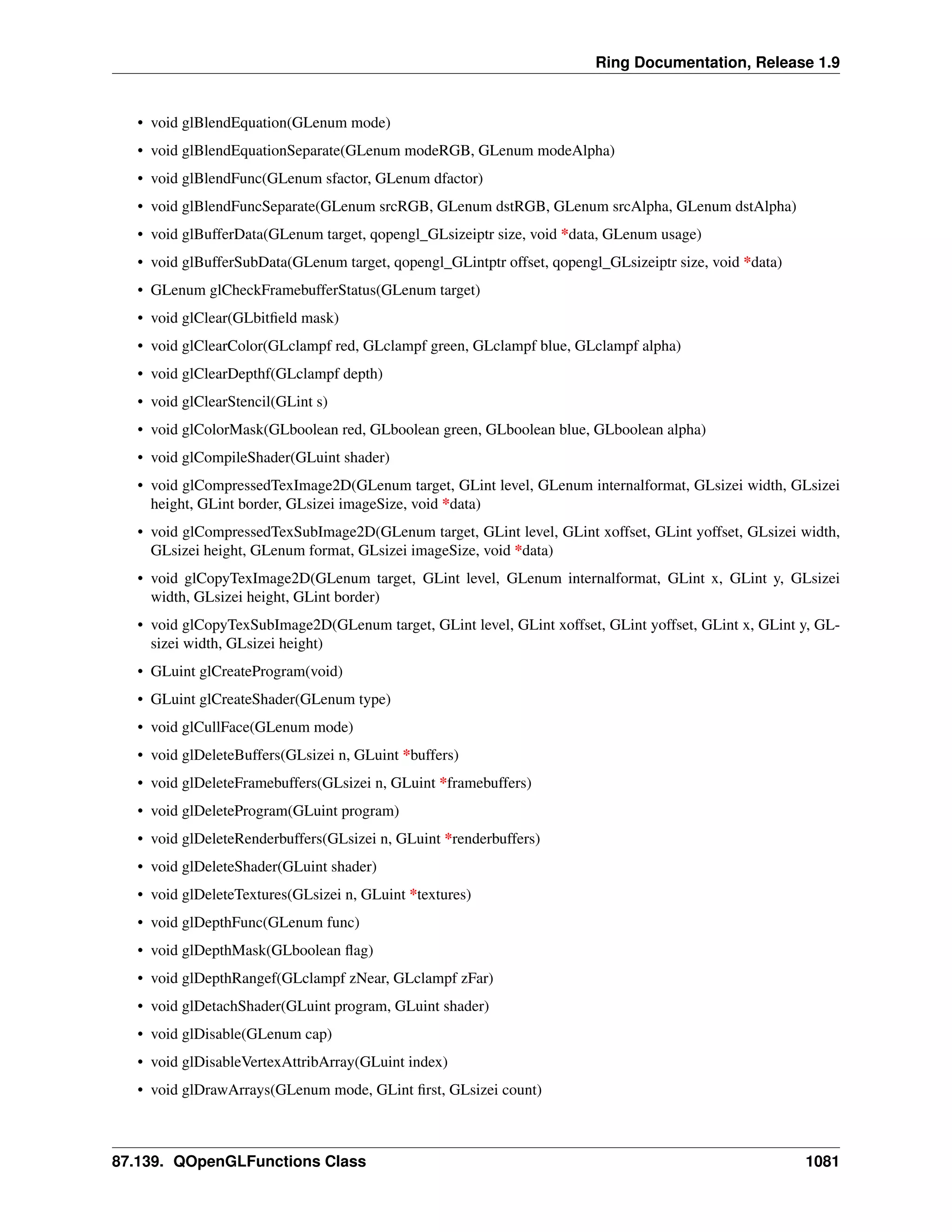 Ring Documentation, Release 1.9
• void glBlendEquation(GLenum mode)
• void glBlendEquationSeparate(GLenum modeRGB, GLenum modeAlpha)
• void glBlendFunc(GLenum sfactor, GLenum dfactor)
• void glBlendFuncSeparate(GLenum srcRGB, GLenum dstRGB, GLenum srcAlpha, GLenum dstAlpha)
• void glBufferData(GLenum target, qopengl_GLsizeiptr size, void *data, GLenum usage)
• void glBufferSubData(GLenum target, qopengl_GLintptr offset, qopengl_GLsizeiptr size, void *data)
• GLenum glCheckFramebufferStatus(GLenum target)
• void glClear(GLbitﬁeld mask)
• void glClearColor(GLclampf red, GLclampf green, GLclampf blue, GLclampf alpha)
• void glClearDepthf(GLclampf depth)
• void glClearStencil(GLint s)
• void glColorMask(GLboolean red, GLboolean green, GLboolean blue, GLboolean alpha)
• void glCompileShader(GLuint shader)
• void glCompressedTexImage2D(GLenum target, GLint level, GLenum internalformat, GLsizei width, GLsizei
height, GLint border, GLsizei imageSize, void *data)
• void glCompressedTexSubImage2D(GLenum target, GLint level, GLint xoffset, GLint yoffset, GLsizei width,
GLsizei height, GLenum format, GLsizei imageSize, void *data)
• void glCopyTexImage2D(GLenum target, GLint level, GLenum internalformat, GLint x, GLint y, GLsizei
width, GLsizei height, GLint border)
• void glCopyTexSubImage2D(GLenum target, GLint level, GLint xoffset, GLint yoffset, GLint x, GLint y, GL-
sizei width, GLsizei height)
• GLuint glCreateProgram(void)
• GLuint glCreateShader(GLenum type)
• void glCullFace(GLenum mode)
• void glDeleteBuffers(GLsizei n, GLuint *buffers)
• void glDeleteFramebuffers(GLsizei n, GLuint *framebuffers)
• void glDeleteProgram(GLuint program)
• void glDeleteRenderbuffers(GLsizei n, GLuint *renderbuffers)
• void glDeleteShader(GLuint shader)
• void glDeleteTextures(GLsizei n, GLuint *textures)
• void glDepthFunc(GLenum func)
• void glDepthMask(GLboolean ﬂag)
• void glDepthRangef(GLclampf zNear, GLclampf zFar)
• void glDetachShader(GLuint program, GLuint shader)
• void glDisable(GLenum cap)
• void glDisableVertexAttribArray(GLuint index)
• void glDrawArrays(GLenum mode, GLint ﬁrst, GLsizei count)
87.139. QOpenGLFunctions Class 1081
 