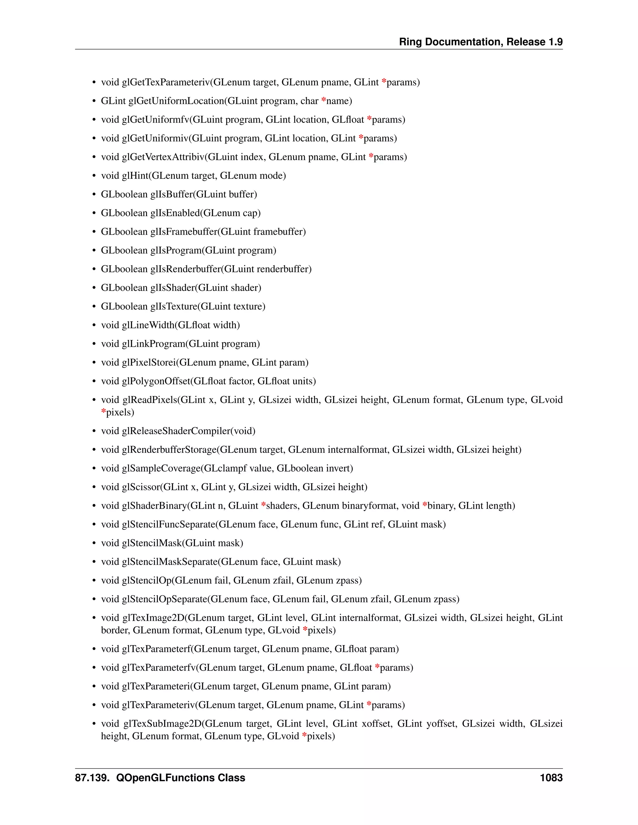 Ring Documentation, Release 1.9
• void glGetTexParameteriv(GLenum target, GLenum pname, GLint *params)
• GLint glGetUniformLocation(GLuint program, char *name)
• void glGetUniformfv(GLuint program, GLint location, GLﬂoat *params)
• void glGetUniformiv(GLuint program, GLint location, GLint *params)
• void glGetVertexAttribiv(GLuint index, GLenum pname, GLint *params)
• void glHint(GLenum target, GLenum mode)
• GLboolean glIsBuffer(GLuint buffer)
• GLboolean glIsEnabled(GLenum cap)
• GLboolean glIsFramebuffer(GLuint framebuffer)
• GLboolean glIsProgram(GLuint program)
• GLboolean glIsRenderbuffer(GLuint renderbuffer)
• GLboolean glIsShader(GLuint shader)
• GLboolean glIsTexture(GLuint texture)
• void glLineWidth(GLﬂoat width)
• void glLinkProgram(GLuint program)
• void glPixelStorei(GLenum pname, GLint param)
• void glPolygonOffset(GLﬂoat factor, GLﬂoat units)
• void glReadPixels(GLint x, GLint y, GLsizei width, GLsizei height, GLenum format, GLenum type, GLvoid
*pixels)
• void glReleaseShaderCompiler(void)
• void glRenderbufferStorage(GLenum target, GLenum internalformat, GLsizei width, GLsizei height)
• void glSampleCoverage(GLclampf value, GLboolean invert)
• void glScissor(GLint x, GLint y, GLsizei width, GLsizei height)
• void glShaderBinary(GLint n, GLuint *shaders, GLenum binaryformat, void *binary, GLint length)
• void glStencilFuncSeparate(GLenum face, GLenum func, GLint ref, GLuint mask)
• void glStencilMask(GLuint mask)
• void glStencilMaskSeparate(GLenum face, GLuint mask)
• void glStencilOp(GLenum fail, GLenum zfail, GLenum zpass)
• void glStencilOpSeparate(GLenum face, GLenum fail, GLenum zfail, GLenum zpass)
• void glTexImage2D(GLenum target, GLint level, GLint internalformat, GLsizei width, GLsizei height, GLint
border, GLenum format, GLenum type, GLvoid *pixels)
• void glTexParameterf(GLenum target, GLenum pname, GLﬂoat param)
• void glTexParameterfv(GLenum target, GLenum pname, GLﬂoat *params)
• void glTexParameteri(GLenum target, GLenum pname, GLint param)
• void glTexParameteriv(GLenum target, GLenum pname, GLint *params)
• void glTexSubImage2D(GLenum target, GLint level, GLint xoffset, GLint yoffset, GLsizei width, GLsizei
height, GLenum format, GLenum type, GLvoid *pixels)
87.139. QOpenGLFunctions Class 1083
 