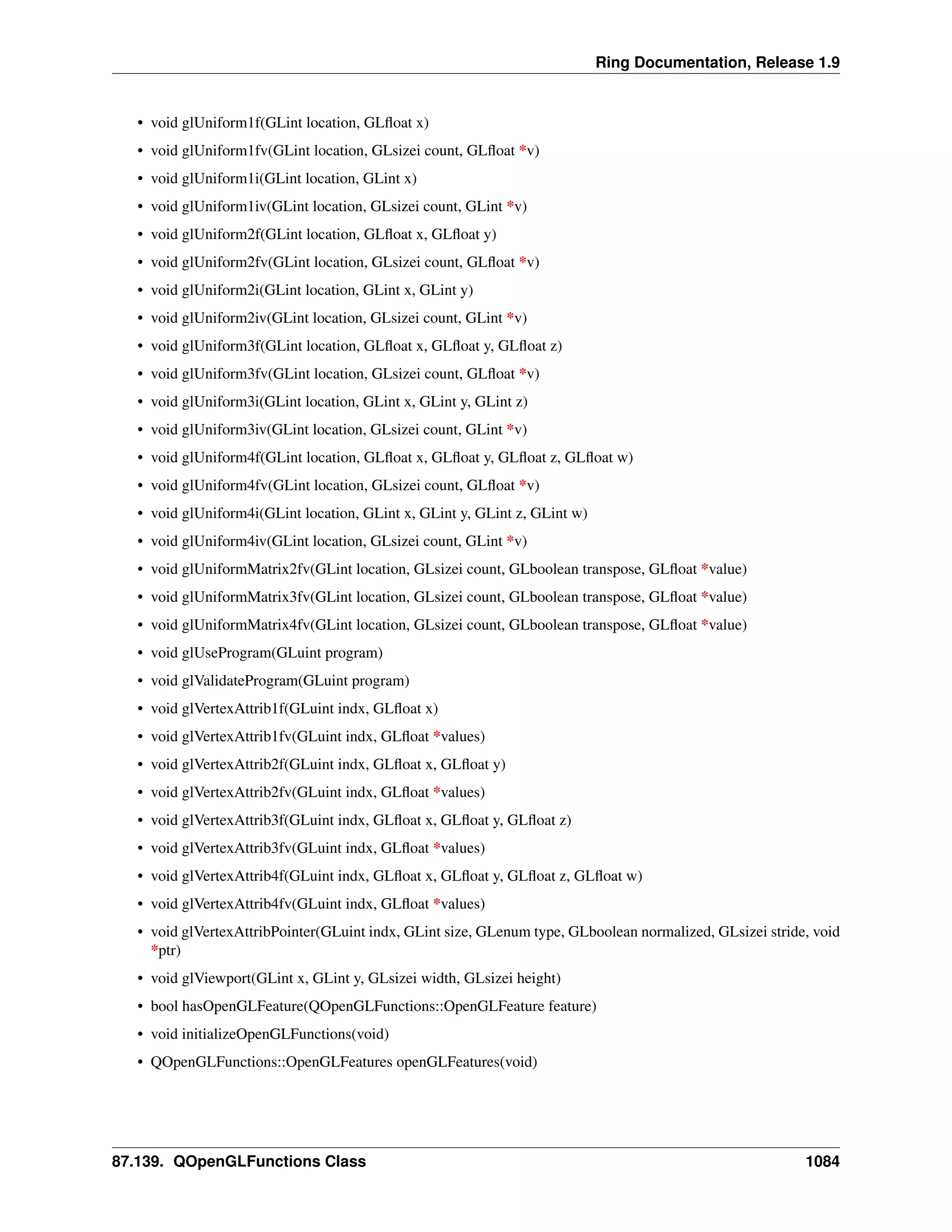 Ring Documentation, Release 1.9
• void glUniform1f(GLint location, GLﬂoat x)
• void glUniform1fv(GLint location, GLsizei count, GLﬂoat *v)
• void glUniform1i(GLint location, GLint x)
• void glUniform1iv(GLint location, GLsizei count, GLint *v)
• void glUniform2f(GLint location, GLﬂoat x, GLﬂoat y)
• void glUniform2fv(GLint location, GLsizei count, GLﬂoat *v)
• void glUniform2i(GLint location, GLint x, GLint y)
• void glUniform2iv(GLint location, GLsizei count, GLint *v)
• void glUniform3f(GLint location, GLﬂoat x, GLﬂoat y, GLﬂoat z)
• void glUniform3fv(GLint location, GLsizei count, GLﬂoat *v)
• void glUniform3i(GLint location, GLint x, GLint y, GLint z)
• void glUniform3iv(GLint location, GLsizei count, GLint *v)
• void glUniform4f(GLint location, GLﬂoat x, GLﬂoat y, GLﬂoat z, GLﬂoat w)
• void glUniform4fv(GLint location, GLsizei count, GLﬂoat *v)
• void glUniform4i(GLint location, GLint x, GLint y, GLint z, GLint w)
• void glUniform4iv(GLint location, GLsizei count, GLint *v)
• void glUniformMatrix2fv(GLint location, GLsizei count, GLboolean transpose, GLﬂoat *value)
• void glUniformMatrix3fv(GLint location, GLsizei count, GLboolean transpose, GLﬂoat *value)
• void glUniformMatrix4fv(GLint location, GLsizei count, GLboolean transpose, GLﬂoat *value)
• void glUseProgram(GLuint program)
• void glValidateProgram(GLuint program)
• void glVertexAttrib1f(GLuint indx, GLﬂoat x)
• void glVertexAttrib1fv(GLuint indx, GLﬂoat *values)
• void glVertexAttrib2f(GLuint indx, GLﬂoat x, GLﬂoat y)
• void glVertexAttrib2fv(GLuint indx, GLﬂoat *values)
• void glVertexAttrib3f(GLuint indx, GLﬂoat x, GLﬂoat y, GLﬂoat z)
• void glVertexAttrib3fv(GLuint indx, GLﬂoat *values)
• void glVertexAttrib4f(GLuint indx, GLﬂoat x, GLﬂoat y, GLﬂoat z, GLﬂoat w)
• void glVertexAttrib4fv(GLuint indx, GLﬂoat *values)
• void glVertexAttribPointer(GLuint indx, GLint size, GLenum type, GLboolean normalized, GLsizei stride, void
*ptr)
• void glViewport(GLint x, GLint y, GLsizei width, GLsizei height)
• bool hasOpenGLFeature(QOpenGLFunctions::OpenGLFeature feature)
• void initializeOpenGLFunctions(void)
• QOpenGLFunctions::OpenGLFeatures openGLFeatures(void)
87.139. QOpenGLFunctions Class 1084
 