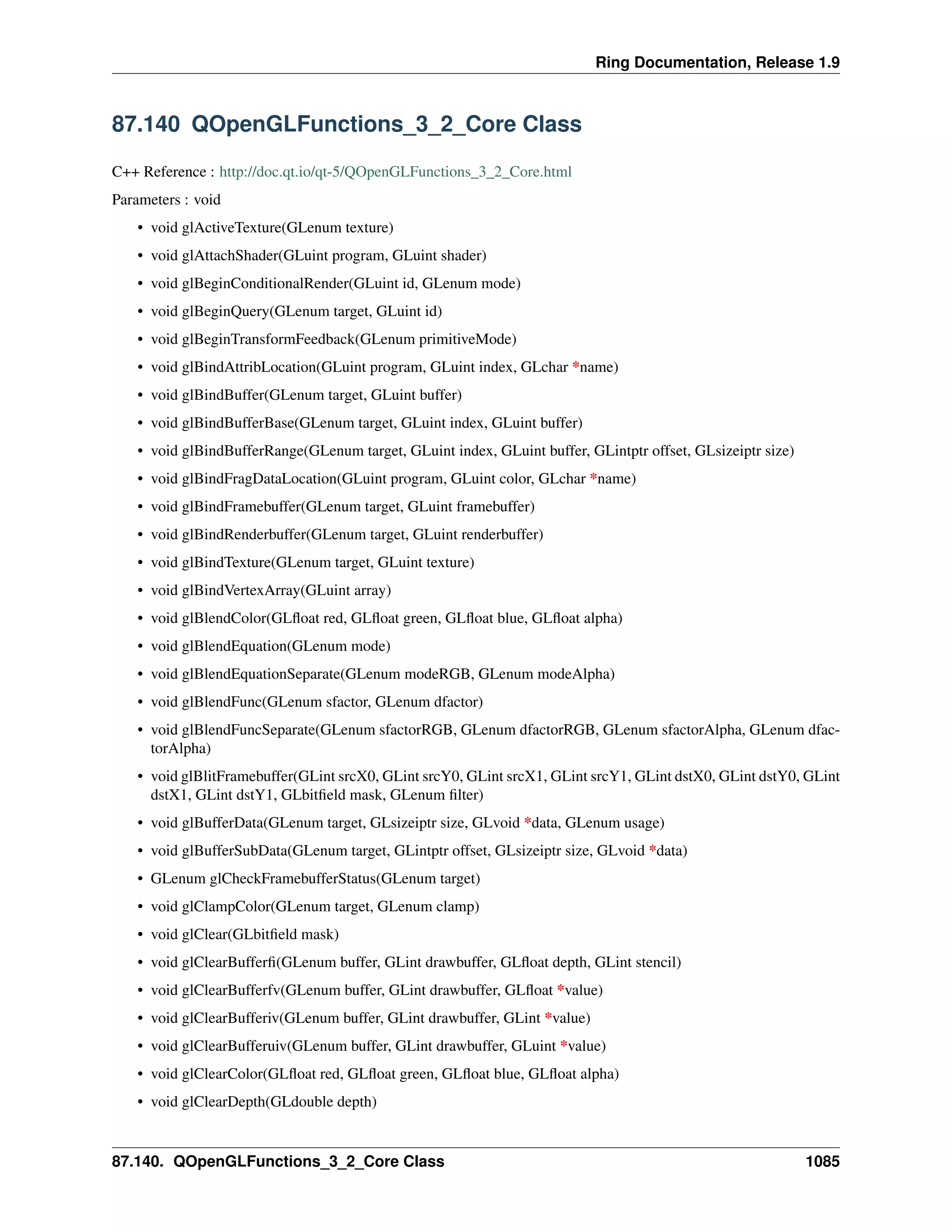 Ring Documentation, Release 1.9
87.140 QOpenGLFunctions_3_2_Core Class
C++ Reference : http://doc.qt.io/qt-5/QOpenGLFunctions_3_2_Core.html
Parameters : void
• void glActiveTexture(GLenum texture)
• void glAttachShader(GLuint program, GLuint shader)
• void glBeginConditionalRender(GLuint id, GLenum mode)
• void glBeginQuery(GLenum target, GLuint id)
• void glBeginTransformFeedback(GLenum primitiveMode)
• void glBindAttribLocation(GLuint program, GLuint index, GLchar *name)
• void glBindBuffer(GLenum target, GLuint buffer)
• void glBindBufferBase(GLenum target, GLuint index, GLuint buffer)
• void glBindBufferRange(GLenum target, GLuint index, GLuint buffer, GLintptr offset, GLsizeiptr size)
• void glBindFragDataLocation(GLuint program, GLuint color, GLchar *name)
• void glBindFramebuffer(GLenum target, GLuint framebuffer)
• void glBindRenderbuffer(GLenum target, GLuint renderbuffer)
• void glBindTexture(GLenum target, GLuint texture)
• void glBindVertexArray(GLuint array)
• void glBlendColor(GLﬂoat red, GLﬂoat green, GLﬂoat blue, GLﬂoat alpha)
• void glBlendEquation(GLenum mode)
• void glBlendEquationSeparate(GLenum modeRGB, GLenum modeAlpha)
• void glBlendFunc(GLenum sfactor, GLenum dfactor)
• void glBlendFuncSeparate(GLenum sfactorRGB, GLenum dfactorRGB, GLenum sfactorAlpha, GLenum dfac-
torAlpha)
• void glBlitFramebuffer(GLint srcX0, GLint srcY0, GLint srcX1, GLint srcY1, GLint dstX0, GLint dstY0, GLint
dstX1, GLint dstY1, GLbitﬁeld mask, GLenum ﬁlter)
• void glBufferData(GLenum target, GLsizeiptr size, GLvoid *data, GLenum usage)
• void glBufferSubData(GLenum target, GLintptr offset, GLsizeiptr size, GLvoid *data)
• GLenum glCheckFramebufferStatus(GLenum target)
• void glClampColor(GLenum target, GLenum clamp)
• void glClear(GLbitﬁeld mask)
• void glClearBufferﬁ(GLenum buffer, GLint drawbuffer, GLﬂoat depth, GLint stencil)
• void glClearBufferfv(GLenum buffer, GLint drawbuffer, GLﬂoat *value)
• void glClearBufferiv(GLenum buffer, GLint drawbuffer, GLint *value)
• void glClearBufferuiv(GLenum buffer, GLint drawbuffer, GLuint *value)
• void glClearColor(GLﬂoat red, GLﬂoat green, GLﬂoat blue, GLﬂoat alpha)
• void glClearDepth(GLdouble depth)
87.140. QOpenGLFunctions_3_2_Core Class 1085
 
