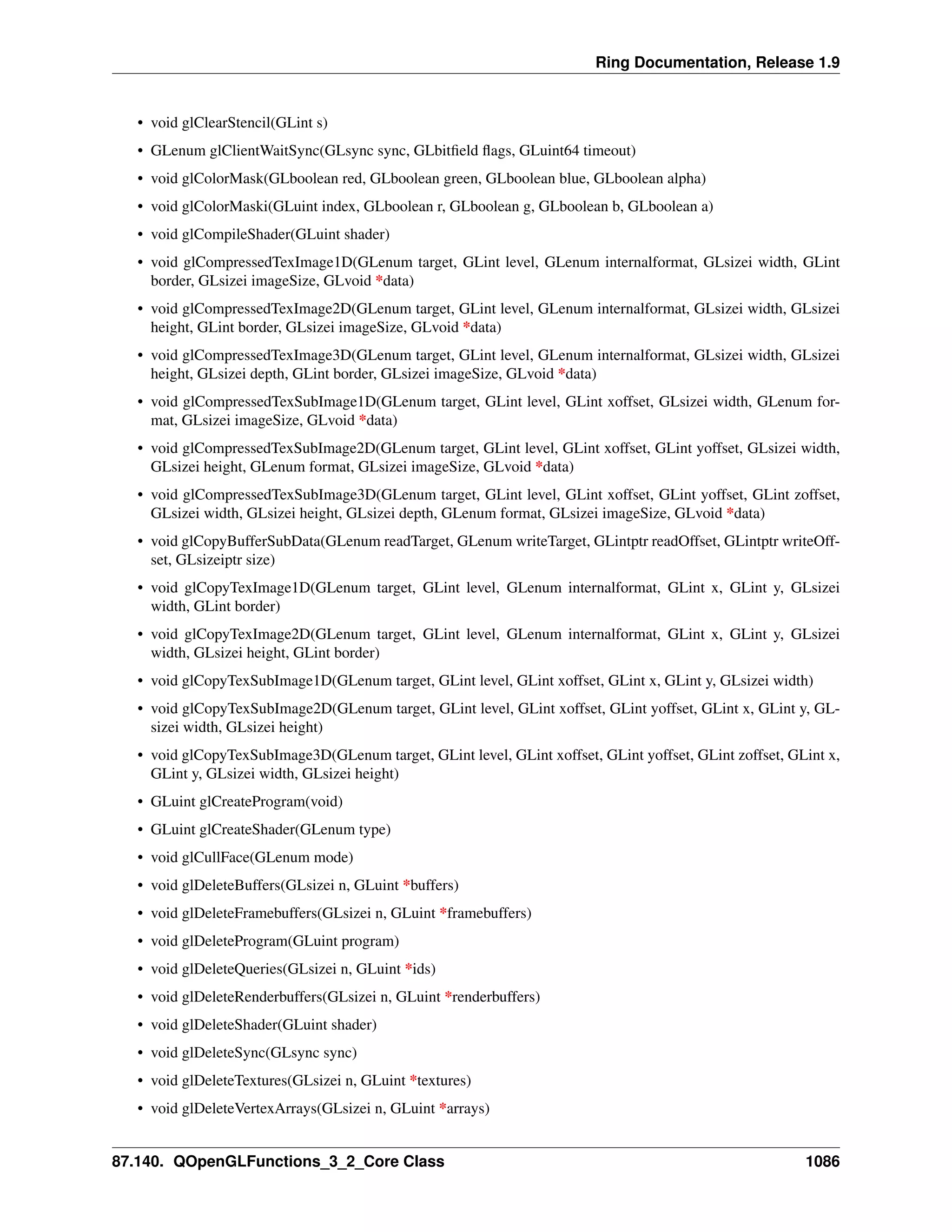 Ring Documentation, Release 1.9
• void glClearStencil(GLint s)
• GLenum glClientWaitSync(GLsync sync, GLbitﬁeld ﬂags, GLuint64 timeout)
• void glColorMask(GLboolean red, GLboolean green, GLboolean blue, GLboolean alpha)
• void glColorMaski(GLuint index, GLboolean r, GLboolean g, GLboolean b, GLboolean a)
• void glCompileShader(GLuint shader)
• void glCompressedTexImage1D(GLenum target, GLint level, GLenum internalformat, GLsizei width, GLint
border, GLsizei imageSize, GLvoid *data)
• void glCompressedTexImage2D(GLenum target, GLint level, GLenum internalformat, GLsizei width, GLsizei
height, GLint border, GLsizei imageSize, GLvoid *data)
• void glCompressedTexImage3D(GLenum target, GLint level, GLenum internalformat, GLsizei width, GLsizei
height, GLsizei depth, GLint border, GLsizei imageSize, GLvoid *data)
• void glCompressedTexSubImage1D(GLenum target, GLint level, GLint xoffset, GLsizei width, GLenum for-
mat, GLsizei imageSize, GLvoid *data)
• void glCompressedTexSubImage2D(GLenum target, GLint level, GLint xoffset, GLint yoffset, GLsizei width,
GLsizei height, GLenum format, GLsizei imageSize, GLvoid *data)
• void glCompressedTexSubImage3D(GLenum target, GLint level, GLint xoffset, GLint yoffset, GLint zoffset,
GLsizei width, GLsizei height, GLsizei depth, GLenum format, GLsizei imageSize, GLvoid *data)
• void glCopyBufferSubData(GLenum readTarget, GLenum writeTarget, GLintptr readOffset, GLintptr writeOff-
set, GLsizeiptr size)
• void glCopyTexImage1D(GLenum target, GLint level, GLenum internalformat, GLint x, GLint y, GLsizei
width, GLint border)
• void glCopyTexImage2D(GLenum target, GLint level, GLenum internalformat, GLint x, GLint y, GLsizei
width, GLsizei height, GLint border)
• void glCopyTexSubImage1D(GLenum target, GLint level, GLint xoffset, GLint x, GLint y, GLsizei width)
• void glCopyTexSubImage2D(GLenum target, GLint level, GLint xoffset, GLint yoffset, GLint x, GLint y, GL-
sizei width, GLsizei height)
• void glCopyTexSubImage3D(GLenum target, GLint level, GLint xoffset, GLint yoffset, GLint zoffset, GLint x,
GLint y, GLsizei width, GLsizei height)
• GLuint glCreateProgram(void)
• GLuint glCreateShader(GLenum type)
• void glCullFace(GLenum mode)
• void glDeleteBuffers(GLsizei n, GLuint *buffers)
• void glDeleteFramebuffers(GLsizei n, GLuint *framebuffers)
• void glDeleteProgram(GLuint program)
• void glDeleteQueries(GLsizei n, GLuint *ids)
• void glDeleteRenderbuffers(GLsizei n, GLuint *renderbuffers)
• void glDeleteShader(GLuint shader)
• void glDeleteSync(GLsync sync)
• void glDeleteTextures(GLsizei n, GLuint *textures)
• void glDeleteVertexArrays(GLsizei n, GLuint *arrays)
87.140. QOpenGLFunctions_3_2_Core Class 1086
 