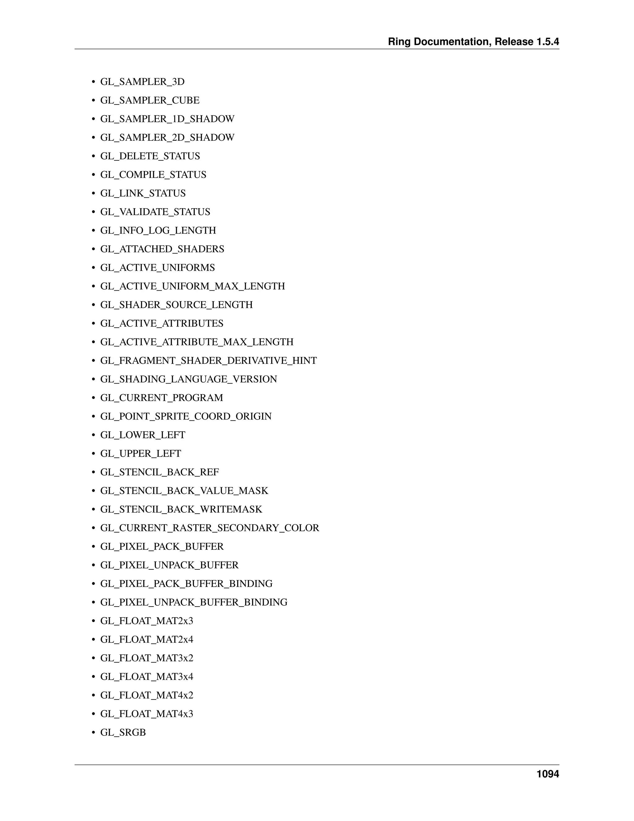 Ring Documentation, Release 1.5.4
• GL_SAMPLER_3D
• GL_SAMPLER_CUBE
• GL_SAMPLER_1D_SHADOW
• GL_SAMPLER_2D_SHADOW
• GL_DELETE_STATUS
• GL_COMPILE_STATUS
• GL_LINK_STATUS
• GL_VALIDATE_STATUS
• GL_INFO_LOG_LENGTH
• GL_ATTACHED_SHADERS
• GL_ACTIVE_UNIFORMS
• GL_ACTIVE_UNIFORM_MAX_LENGTH
• GL_SHADER_SOURCE_LENGTH
• GL_ACTIVE_ATTRIBUTES
• GL_ACTIVE_ATTRIBUTE_MAX_LENGTH
• GL_FRAGMENT_SHADER_DERIVATIVE_HINT
• GL_SHADING_LANGUAGE_VERSION
• GL_CURRENT_PROGRAM
• GL_POINT_SPRITE_COORD_ORIGIN
• GL_LOWER_LEFT
• GL_UPPER_LEFT
• GL_STENCIL_BACK_REF
• GL_STENCIL_BACK_VALUE_MASK
• GL_STENCIL_BACK_WRITEMASK
• GL_CURRENT_RASTER_SECONDARY_COLOR
• GL_PIXEL_PACK_BUFFER
• GL_PIXEL_UNPACK_BUFFER
• GL_PIXEL_PACK_BUFFER_BINDING
• GL_PIXEL_UNPACK_BUFFER_BINDING
• GL_FLOAT_MAT2x3
• GL_FLOAT_MAT2x4
• GL_FLOAT_MAT3x2
• GL_FLOAT_MAT3x4
• GL_FLOAT_MAT4x2
• GL_FLOAT_MAT4x3
• GL_SRGB
1094
 