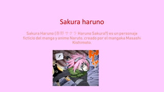 Sakura haruno
Sakura Haruno (春野 サクラ Haruno Sakura?) es un personaje
ficticio del manga y anime Naruto, creado por el mangaka Masashi
Kishimoto.
 