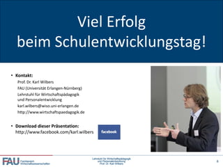 Viel Erfolg
Danke für Ihre Aufmerksamkeit!


  beim Schulentwicklungstag!
• Kontakt:
   Prof. Dr. Karl Wilbers
   FAU (Universität Erlangen-Nürnberg)
   Lehrstuhl für Wirtschaftspädagogik
   und Personalentwicklung
   karl.wilbers@wiso.uni-erlangen.de
   http://www.wirtschaftspaedagogik.de


• Download dieser Präsentation:
  http://www.facebook.com/karl.wilbers




                                         Lehrstuhl für Wirtschaftspädagogik
    Fachbereich                              und Personalentwicklung          8
    Wirtschaftswissenschaften                  Prof. Dr. Karl Wilbers
 
